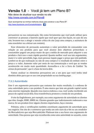 Versão 1.0 - Você já tem um Plano B?
Não deixe de atualizar sua versão no site
http://www.conrado.com.br/PlanoB
Quer acompanhar as minhas melhores dicas para construir o seu Plano B?
http://www.facebook.com/ConradoAdolpho
264
persuasivos na sua comunicação. São como ferramentas que você pode utilizar para
convencer as pessoas a fazerem aquilo que você quer que elas façam, no caso do seu
site, levarem-nas a atingir a missão crítica do site (seja uma compra, a assinatura de
uma newsletter ou a deixar um contato).
Esse elementos de persuasão aumentam o valor percebido do consumidor com
relação ao seu produto para que você alcance dois objetivos primordiais: o
consumidor pagará um preço maior do que a média de mercado para adquirir o seu
produto e fará isso o mais rápido possível. Quanto melhor você usa tais argumentos,
maior é o valor percebido, logo, mais pessoas topam pagar o preço que está pedindo.
Lembre-se de que realização ou não de uma compra é o resultado do embate entre o
preço e o valor. Aumente valor por meio de sua comunicação e verá que as vendas
acontecerão em muito mais quantidade. Aconselho-o a ler o livro de Cialdini “As
armas da persuasão”, que é a base da teoria dele.
Vamos analisar os elementos persuasivos um a um para que você tenha total
domínio deles para que os use com propriedade na sua landing page.
7.3.1 Autoridade
Este é um argumento persuasivo que costuma dar muito resultado, é o endosso de
uma autoridade para o seu produto. É uma marca que tem um grande capital social,
uma enorme reputação. Quando essa marca endossa a sua, você acaba recebendo um
pouco do capital social dela. Essa transferência promove a venda do seu produto.
O site da Englishtown, por exemplo, usa como argumento de autoridade os clientes
que têm: Google, HSBC, BMW etc. Clientes grandes que indiretamente endossam a sua
marca. Se seu produto tiver alguns clientes importantes, faça o mesmo.
Prêmios, selos e certificações também constituem argumento de autoridade para
seu negócio. Um site de e-commerce que tenha um selo ouro da e-bit ou um vendedor
do MercadoLivre que seja MercadoLíder Platinum tem a seu favor esse argumento de
autoridade. Uma pessoa que seja reconhecida como uma autoridade no assunto, como
 