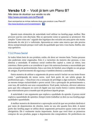 Versão 1.0 - Você já tem um Plano B?
Não deixe de atualizar sua versão no site
http://www.conrado.com.br/PlanoB
Quer acompanhar as minhas melhores dicas para construir o seu Plano B?
http://www.facebook.com/ConradoAdolpho
266
Quanto mais elementos de autoridade você utilizar na landing page, melhor. Mas
procure usá-los com discrição. Não os apresente como se quisesse se promover. Um
simples “Como visto em:” seguido dos logotipos dos veículos em uma parte não muito
destacada do site já é o suficiente. Apresente-se como uma marca que não precisa
dessa autopromoção porque você sabe da qualidade que tem e isso basta. Emfim, não
seja apelativo.
7.3.2 Prova Social
Se todos falam bem de seu produto, então, ele deve ser mesmo bom. Tantas pessoas
não poderiam estar enganadas. Este é o raciocínio da maioria das pessoas, e isso
diminui a ansiedade. O endosso social confere-lhe capital e, como já vimos, isso
convence. Outro ponto a se considerar é que é da natureza humana a necessidade por
uma sensação de pertencimento. Seja a um time de futebol, uma religião ou um grupo
de amigos. O pertencimento dá segurança e também diminui a ansiedade.
Outra maneira de utilizar o argumento de prova social é incluir no seu texto frases
como “...participando do nosso curso, você fará parte de um seleto grupo de
profissionais que...”. Essa frase cria a sensação de privilégio a algo exclusivo. Trabalha
ao mesmo tempo exclusividade e prova social. Crie a percepção de pertencimento e,
com isso, dê conforto aos seus consumidores. Você pode, inclusive, oferecer adesivos
para que eles coloquem no carro (A Apple usa isso muito bem) e outros elementos
que externalizem para o mundo que ele pertence àquele grupo.
A autoridade é um argumento que explora a qualidade da opinião. A prova social
explora a quantidade de opiniões. Sempre tente trabalhar os dois na sua landing page:
qualidade e quantidade.
A melhor maneira de demonstrar a aprovação social de que seu produto desfruta é
por meio de depoimentos de clientes, tanto no seu site quanto fora dele. A maior
parte das landing pages se utiliza desse argumento persuasivo quase como um item
obrigatório. Ele é realmente muito importante. Assim que você tiver as primeiras
compras do seu produto, pegue o depoimento dos compradores. De preferência em
 