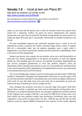 Versão 1.0 - Você já tem um Plano B?
Não deixe de atualizar sua versão no site
http://www.conrado.com.br/PlanoB
Quer acompanhar as minhas melhores dicas para construir o seu Plano B?
http://www.facebook.com/ConradoAdolpho
267
vídeo, ou com uma foto da pessoa com o texto ou somente texto, mas, quanto mais
visível for o depoente, melhor. Eu gosto de inserir depoimentos dos clientes
juntamente com suas fotos do perfil do Facebook acompanhado do nome inteiro, de
modo que fique fácil para que o consumidor interessado no produto localizá-lo caso
deseje.
Há uma quantidade pequena que realmente pergunta para o autor se fez tal
depoimento, porém a maioria não confere. Acontece algo curioso, então. O simples
fato de o consumidor saber que ele poderia perguntar para o autor sobre o
depoimento e, caso fosse uma fraude, desmascarar-lhe, já lhe dá a credibilidade, como
se ele tivesse de fato perguntado.
Sempre que houver uma compra do seu produto, envie um e-mail (automático ou
não) para seu cliente, perguntando se ele gostou do produto, se está com alguma
dúvida etc. Peça também para ele escrever sua opinião do produto. Dependendo do
que escreva, pergunte gentilmente se você não poderia utilizá-lo como um
depoimento sobre o produto para colocar no site. Se o seu produto for realmente bom
e seus clientes gostarem dele, rapidamente terá depoimentos no site e isso aumentará
o seu elemento persuasivo da Prova Social.
Ter na sua landing page o plugin social da sua fan page com pelo menos 1.000 likes
também é importante. Conseguir mil depoimentos favoráveis na sua fan page é fácil
se você tem um bom conteúdo. É conveniente que você invista em alguns anúncios na
rede social. Os que têm dado mais certo para mim são as promoções de posts que
tenham um bom conteúdo para os fãs e amigos dos fãs.
Para conseguir fãs, primeiro você deve ter uma fan Page. Essa parte é bem fácil.
Depois disso, veicule o conteúdo que você escreve diariamente no blog desse site e
dissemine-o no próprio Facebook. Assim, vai conseguir rapidamente um bom número
de fãs. Digamos que consiga 1.000 fãs a um preço de R$0,30 por fã (que não é um
valor baixo) em uma primeira análise bem pessimista. Geralmente, para uma boa
campanha, o valor pode ser bem menor. Ou seja, 1.000 fãs que vão lhe dar um bom
endosso social por apenas R$300. Certamente esse endosso vai lhe render algumas
 