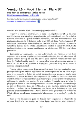 Versão 1.0 - Você já tem um Plano B?
Não deixe de atualizar sua versão no site
http://www.conrado.com.br/PlanoB
Quer acompanhar as minhas melhores dicas para construir o seu Plano B?
http://www.facebook.com/ConradoAdolpho
268
vendas a mais por mês e os R$300 vão ser pagos rapidamente.
Se perceber no site da OraBrush, que já mencionei, há pelo menos 24 depoimentos
em vídeos (que aparecem logo na página principal). A OraBrush também trabalha
bastante prova social a partir de outros elementos, além dos depoimentos: na sua
página principal, no dia 15 de junho, podia-se ver 339 mil fãs no Facebook, mais de 47
milhões de visualizações de seus vídeos no YouTube, mais de 2 milhões de produtos
vendidos e mais de 15 mil estabelecimentos que vendem a escova OraBrush. Gosto
também do número de escovas vendidas que ele põe junto ao CTA “Buy now”. Bem
persuasivo.
Quantidade de comentários em um determinado post também é um bom
argumento de prova social, principalmente se utilizar integrações com o Facebook. Há
plugins (como o Disqus), em que uma pessoa pode fazer um comentário com o seu
login do Facebook, então, quando ela escreve algo, o que ela comentou aparece no
mural dela no Face. Isso promove a propagação (ou viralização) da sua marca e
aumenta a sua prova social.
Procure utilizar o argumento de prova social ao longo de toda a sua landing page,
principalmente para reforçar argumentos de venda específicos. Se um deles é que,
com o seu produto, o leitor aprenderá matemática para concursos muito mais
rapidamente, ponha próximo a esse argumento de venda um depoimento de um
cliente falando do tempo recorde em que ele conseguiu aprender fórmulas complexas,
utilizando o método que ensina. Se seu produto é voltado para agências de
propaganda, ponha ao lado um depoimento de um dono de agência. Não se esqueça
de por um depoimento junto ao call-to-action e no e-mail que poderá enviar para
confirmar o pedido. São os depoimentos que favorecem a decisão de compra por
parte do leitor em um momento de dúvida. Lembre-se de que o momento de clicar no
CTA é crítico e que ele pode simplesmente “abandonar a noiva no altar” e mudar de
ideia.
Outro ponto interessante para se discutir nesse argumento é observado no
mercado de ações. Se você analisar um gráfico do preço de algumas ações ao longo de
 