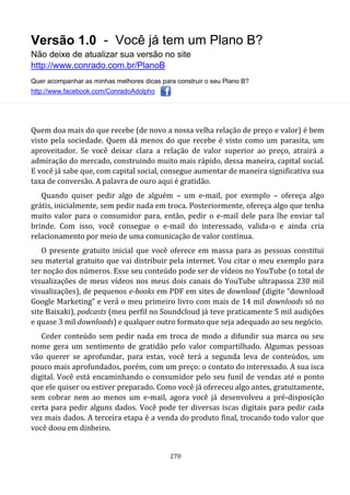 Versão 1.0 - Você já tem um Plano B?
Não deixe de atualizar sua versão no site
http://www.conrado.com.br/PlanoB
Quer acompanhar as minhas melhores dicas para construir o seu Plano B?
http://www.facebook.com/ConradoAdolpho
270
Quem doa mais do que recebe (de novo a nossa velha relação de preço e valor) é bem
visto pela sociedade. Quem dá menos do que recebe é visto como um parasita, um
aproveitador. Se você deixar clara a relação de valor superior ao preço, atrairá a
admiração do mercado, construindo muito mais rápido, dessa maneira, capital social.
E você já sabe que, com capital social, consegue aumentar de maneira significativa sua
taxa de conversão. A palavra de ouro aqui é gratidão.
Quando quiser pedir algo de alguém – um e-mail, por exemplo – ofereça algo
grátis, inicialmente, sem pedir nada em troca. Posteriormente, ofereça algo que tenha
muito valor para o consumidor para, então, pedir o e-mail dele para lhe enviar tal
brinde. Com isso, você consegue o e-mail do interessado, valida-o e ainda cria
relacionamento por meio de uma comunicação de valor contínua.
O presente gratuito inicial que você oferece em massa para as pessoas constitui
seu material gratuito que vai distribuir pela internet. Vou citar o meu exemplo para
ter noção dos números. Esse seu conteúdo pode ser de vídeos no YouTube (o total de
visualizações de meus vídeos nos meus dois canais do YouTube ultrapassa 230 mil
visualizações), de pequenos e-books em PDF em sites de download (digite “download
Google Marketing” e verá o meu primeiro livro com mais de 14 mil downloads só no
site Baixaki), podcasts (meu perfil no Soundcloud já teve praticamente 5 mil audições
e quase 3 mil downloads) e qualquer outro formato que seja adequado ao seu negócio.
Ceder conteúdo sem pedir nada em troca de modo a difundir sua marca ou seu
nome gera um sentimento de gratidão pelo valor compartilhado. Algumas pessoas
vão querer se aprofundar, para estas, você terá a segunda leva de conteúdos, um
pouco mais aprofundados, porém, com um preço: o contato do interessado. A sua isca
digital. Você está encaminhando o consumidor pelo seu funil de vendas até o ponto
que ele quiser ou estiver preparado. Como você já ofereceu algo antes, gratuitamente,
sem cobrar nem ao menos um e-mail, agora você já desenvolveu a pré-disposição
certa para pedir alguns dados. Você pode ter diversas iscas digitais para pedir cada
vez mais dados. A terceira etapa é a venda do produto final, trocando todo valor que
você doou em dinheiro.
 