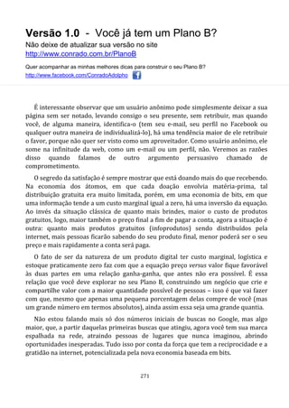Versão 1.0 - Você já tem um Plano B?
Não deixe de atualizar sua versão no site
http://www.conrado.com.br/PlanoB
Quer acompanhar as minhas melhores dicas para construir o seu Plano B?
http://www.facebook.com/ConradoAdolpho
271
É interessante observar que um usuário anônimo pode simplesmente deixar a sua
página sem ser notado, levando consigo o seu presente, sem retribuir, mas quando
você, de alguma maneira, identifica-o (tem seu e-mail, seu perfil no Facebook ou
qualquer outra maneira de individualizá-lo), há uma tendência maior de ele retribuir
o favor, porque não quer ser visto como um aproveitador. Como usuário anônimo, ele
some na infinitude da web, como um e-mail ou um perfil, não. Veremos as razões
disso quando falamos de outro argumento persuasivo chamado de
comprometimento.
O segredo da satisfação é sempre mostrar que está doando mais do que recebendo.
Na economia dos átomos, em que cada doação envolvia matéria-prima, tal
distribuição gratuita era muito limitada, porém, em uma economia de bits, em que
uma informação tende a um custo marginal igual a zero, há uma inversão da equação.
Ao invés da situação clássica de quanto mais brindes, maior o custo de produtos
gratuitos, logo, maior também o preço final a fim de pagar a conta, agora a situação é
outra: quanto mais produtos gratuitos (infoprodutos) sendo distribuídos pela
internet, mais pessoas ficarão sabendo do seu produto final, menor poderá ser o seu
preço e mais rapidamente a conta será paga.
O fato de ser da natureza de um produto digital ter custo marginal, logística e
estoque praticamente zero faz com que a equação preço versus valor fique favorável
às duas partes em uma relação ganha-ganha, que antes não era possível. É essa
relação que você deve explorar no seu Plano B, construindo um negócio que crie e
compartilhe valor com a maior quantidade possível de pessoas – isso é que vai fazer
com que, mesmo que apenas uma pequena porcentagem delas compre de você (mas
um grande número em termos absolutos), ainda assim essa seja uma grande quantia.
Não estou falando mais só dos números iniciais de buscas no Google, mas algo
maior, que, a partir daquelas primeiras buscas que atingiu, agora você tem sua marca
espalhada na rede, atraindo pessoas de lugares que nunca imaginou, abrindo
oportunidades inesperadas. Tudo isso por conta da força que tem a reciprocidade e a
gratidão na internet, potencializada pela nova economia baseada em bits.
 