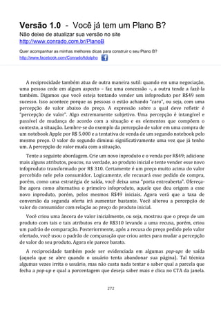 Versão 1.0 - Você já tem um Plano B?
Não deixe de atualizar sua versão no site
http://www.conrado.com.br/PlanoB
Quer acompanhar as minhas melhores dicas para construir o seu Plano B?
http://www.facebook.com/ConradoAdolpho
272
A reciprocidade também atua de outra maneira sutil: quando em uma negociação,
uma pessoa cede em algum aspecto – faz uma concessão –, a outra tende a fazê-la
também. Digamos que você esteja tentando vender um infoproduto por R$49 sem
sucesso. Isso acontece porque as pessoas o estão achando “caro”, ou seja, com uma
percepção de valor abaixo do preço. A expressão sobre a qual deve refletir é
“percepção de valor”. Algo extremamente subjetivo. Uma percepção é intangível e
passível de mudança de acordo com a situação e os elementos que compõem o
contexto, a situação. Lembre-se do exemplo da percepção de valor em uma compra de
um notebook Apple por R$ 5.000 e a tentativa de venda de um segundo notebook pelo
mesmo preço. O valor do segundo diminui significativamente uma vez que já tenho
um. A percepção de valor muda com a situação.
Tente a seguinte abordagem. Crie um novo inproduto e o venda por R$49; adicione
mais alguns atributos, poucos, na verdade, ao produto inicial e tente vender esse novo
infoproduto transformado por R$ 310. Certamente é um preço muito acima do valor
percebido nele pelo consumidor. Logicamente, ele recusará esse pedido de compra,
porém, como uma estratégia de saída, você deixa uma “porta entreaberta”. Ofereça-
lhe agora como alternativa o primeiro infoproduto, aquele que deu origem a esse
novo inproduto, porém, pelos mesmos R$49 iniciais. Agora verá que a taxa de
conversão da segunda oferta irá aumentar bastante. Você alterou a percepção de
valor do consumidor com relação ao preço do produto inicial.
Você criou uma âncora de valor inicialmente, ou seja, mostrou que o preço de um
produto com tais e tais atributos era de R$310 levando a uma recusa, porém, criou
um padrão de comparação. Posteriormente, após a recusa do preço pedido pelo valor
ofertado, você usou o padrão de comparação que criou antes para mudar a percepção
de valor do seu produto. Agora ele parece barato.
A reciprocidade também pode ser evidenciada em algumas pop-ups de saída
(aquela que se abre quando o usuário tenta abandonar sua página). Tal técnica
algumas vezes irrita o usuário, mas não custa nada tentar e saber qual a parcela que
fecha a pop-up e qual a porcentagem que deseja saber mais e clica no CTA da janela.
 