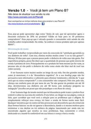 Versão 1.0 - Você já tem um Plano B?
Não deixe de atualizar sua versão no site
http://www.conrado.com.br/PlanoB
Quer acompanhar as minhas melhores dicas para construir o seu Plano B?
http://www.facebook.com/ConradoAdolpho
273
Essa pop-up pode apresentar algo como “Antes de sair, que tal aproveitar agora o
desconto exclusivo de 30% no produto? Válido só hoje para os 10 primeiros
compradores”. Essa pop-up que é ativada quando o consumidor está saindo do site
trabalha sobre reciprocidade. Ou então, “já conhece o nosso produto xpto por apenas
R$49?”.
Minimização de medo
Você pode trabalhar reciprocidade por meio da concessão da “satisfação garantida ou
seu dinheiro de volta”. Com isso, elimina muitos medos como “e se eu não gostar?”.
Ofereça 30 dias para que a pessoa possa pedir o dinheiro de volta caso não goste. Por
experiência própria, posso lhe dizer que a quantidade de pessoas que pede estorno de
venda é próxima de zero. Principalmente se o produto for bom mesmo (se for ruim, as
pessoas não só vão pedir o dinheiro de volta como ainda vão falar mal de você nas
redes sociais).
O ser humano nutre muitos medos ao longo da sua vida. Um dos grandes medos,
como já mencionei, é o da “dissonância cognitiva”. Se a sua landing page não for
persuasiva nem informativa o suficiente para eliminar totalmente a dúvida do “o que
será que eu estou comprando?”, o seu consumidor não comprará. Pelo sim, pelo não,
ofereça um conforto para ele por meio de um “Se não gostar do produto em até 30
dias, devolveremos seu dinheiro em até 48 horas sem nenhuma pergunta ou
indagação” (escolha um prazo que não prejudique o seu fluxo de caixa).
O ser humano foge da tensão mental que tal dissonância pode trazer e prefere ficar
estável e calmo na sua zona de conforto. O seu leitor, ao chegar na sua página, como já
falei, quer acreditar que você será a solução para os problemas que o afligem. Se
simplesmente reforçar essa crença, irá fazer a venda de forma muito mais fácil.
Qualquer iniciativa que vá contra tal fato provocará um desconforto que ele evitará de
duas formas básicas: ou ele vai ignorar a dissonância, dando a si mesmo motivos para
minimizar o seu deslize ou irá embora da página, lamentando por ainda não ter
encontrado alguém que resolva os seus problemas. Seja consistente e crível,
dedicando-se a mantê-lo confortável em sua leitura e crença e fará a venda.
 