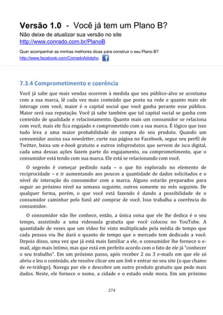 Versão 1.0 - Você já tem um Plano B?
Não deixe de atualizar sua versão no site
http://www.conrado.com.br/PlanoB
Quer acompanhar as minhas melhores dicas para construir o seu Plano B?
http://www.facebook.com/ConradoAdolpho
274
7.3.4 Comprometimento e coerência
Você já sabe que mais vendas ocorrem à medida que seu público-alvo se acostuma
com a sua marca, lê cada vez mais conteúdo que posta na rede e quanto mais ele
interage com você, maior é o capital social que você ganha perante esse público.
Maior será sua reputação. Você já sabe também que tal capital social se ganha com
conteúdo de qualidade e relacionamento. Quanto mais um consumidor se relaciona
com você, mais ele fica engajado e comprometido com a sua marca. É lógico que isso
tudo leva a uma maior probabilidade de compra do seu produto. Quando um
consumidor assina sua newsletter, curte sua página no Facebook, segue seu perfil de
Twitter, baixa um e-book gratuito e outros infoprodutos que servem de isca digital,
cada uma dessas ações fazem parte do engajamento, ou comprometimento, que o
consumidor está tendo com sua marca. Ele está se relacionando com você.
O segredo é começar pedindo nada – o que foi explorado no elemento de
reciprocidade – e ir aumentando aos poucos a quantidade de dados solicitados e o
nível de interação do consumidor com a marca. Alguns estarão preparados para
seguir ao próximo nível na semana seguinte, outros somente no mês seguinte. De
qualquer forma, porém, o que você está fazendo é dando a possibilidade de o
consumidor caminhar pelo funil até comprar de você. Isso trabalha a coerência do
consumidor.
O consumidor não lhe conhece, então, a única coisa que ele lhe dedica é o seu
tempo, assistindo a uma videoaula gratuita que você colocou no YouTube. A
quantidade de vezes que um vídeo foi visto multiplicado pela média de tempo que
cada pessoa viu lhe dará o quanto de tempo que o mercado tem dedicado a você.
Depois disso, uma vez que já está mais familiar a ele, o consumidor lhe fornece o e-
mail, algo mais íntimo, mas que está em perfeito acordo com o fato de ele já “conhecer
o seu trabalho”. Em um próximo passo, após receber 2 ou 3 e-mails em que ele só
abriu e leu o conteúdo, ele resolve clicar em um link e entrar no seu site (o que chamo
de re-tráfego). Navega por ele e descobre um outro produto gratuito que pede mais
dados. Neste, ele fornece o nome, a cidade e o estado onde mora. Em um próximo
 