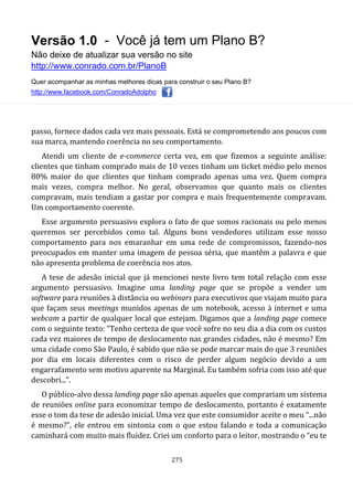 Versão 1.0 - Você já tem um Plano B?
Não deixe de atualizar sua versão no site
http://www.conrado.com.br/PlanoB
Quer acompanhar as minhas melhores dicas para construir o seu Plano B?
http://www.facebook.com/ConradoAdolpho
275
passo, fornece dados cada vez mais pessoais. Está se comprometendo aos poucos com
sua marca, mantendo coerência no seu comportamento.
Atendi um cliente de e-commerce certa vez, em que fizemos a seguinte análise:
clientes que tinham comprado mais de 10 vezes tinham um ticket médio pelo menos
80% maior do que clientes que tinham comprado apenas uma vez. Quem compra
mais vezes, compra melhor. No geral, observamos que quanto mais os clientes
compravam, mais tendiam a gastar por compra e mais frequentemente compravam.
Um comportamento coerente.
Esse argumento persuasivo explora o fato de que somos racionais ou pelo menos
queremos ser percebidos como tal. Alguns bons vendedores utilizam esse nosso
comportamento para nos emaranhar em uma rede de compromissos, fazendo-nos
preocupados em manter uma imagem de pessoa séria, que mantêm a palavra e que
não apresenta problema de coerência nos atos.
A tese de adesão inicial que já mencionei neste livro tem total relação com esse
argumento persuasivo. Imagine uma landing page que se propõe a vender um
software para reuniões à distância ou webinars para executivos que viajam muito para
que façam seus meetings munidos apenas de um notebook, acesso à internet e uma
webcam a partir de qualquer local que estejam. Digamos que a landing page comece
com o seguinte texto: “Tenho certeza de que você sofre no seu dia a dia com os custos
cada vez maiores de tempo de deslocamento nas grandes cidades, não é mesmo? Em
uma cidade como São Paulo, é sabido que não se pode marcar mais do que 3 reuniões
por dia em locais diferentes com o risco de perder algum negócio devido a um
engarrafamento sem motivo aparente na Marginal. Eu também sofria com isso até que
descobri...”.
O público-alvo dessa landing page são apenas aqueles que comprariam um sistema
de reuniões online para economizar tempo de deslocamento, portanto é exatamente
esse o tom da tese de adesão inicial. Uma vez que este consumidor aceite o meu “...não
é mesmo?”, ele entrou em sintonia com o que estou falando e toda a comunicação
caminhará com muito mais fluidez. Criei um conforto para o leitor, mostrando o “eu te
 