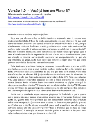 Versão 1.0 - Você já tem um Plano B?
Não deixe de atualizar sua versão no site
http://www.conrado.com.br/PlanoB
Quer acompanhar as minhas melhores dicas para construir o seu Plano B?
http://www.facebook.com/ConradoAdolpho
276
entendo, estou do seu lado e quero ajudá-lo”.
Uma vez que ele concordou no início, tenderá a concordar com o restante com
muito mais facilidade. O final da minha comunicação será um eficiente: “Já que você
sofre do mesmo problema que outros milhares de executivos de todo o país, porque
não faz como centenas de clientes e testa gratuitamente o nosso sistema de reuniões
online e veja como ele já vai economizar seu tempo, seu dinheiro e sua paciência?”.
Mais um elemento associado a uma comunicação de valor elevado por preço igual a
zero. Caso ele concorde em experimentá-lo sem custos, estará dando mais um passo
em direção à compra, apresentando coerência no comportamento. Já que ele
experimentou de graça, nada mais justo que comece a pagar uma vez que tenha
gostado e usufruído do sistema sem nenhum custo.
Criação de uma posição de destaque para o seu consumidor com posterior pedido
que tenha coerência com a nova posição também costuma dar certo. Imagine que
tenha 50 clientes que são assinantes do seu site por mais de 6 meses. Você pode
transformá-los em clientes VIP (cuja condição é anulada em caso de abandono da
assinatura, tendo que ficar mais 6 meses para voltar à lista VIP). Para esses clientes
VIP, você concede conteúdos especiais do site, e-mails exclusivos de conteúdo e
outras beneces. Pode, inclusive, listar seus nomes ou rostos na página principal do
site, apresentando os clientes VIP daquele mês ou a lista total de clientes VIP. Uma vez
que dá privilégios de qualquer espécie a uma pessoa, ela não quer perdê-los, com isso,
seu cliente especial vai pensar duas vezes antes de deixar de assinar o site.
Nesse caso, a coerência atuou como um programa de fidelidade, a que a pessoa
adere porque não quer perder seus pontos, uma vez que levou tempo (esforço) para
juntá-los. Quanto mais você permitir que um consumidor construa uma estrutura
sobre uma base gratuita (inserir os seus projetos no Basecamp pelo período gratuito
de 45 dias que o site lhe dá, por exemplo), maior será a tendência que ele assine o
software porque ele não vai querer perder “todo o trabalho que ele teve ao longo
daquele tempo”. A sensação de tempo perdido quebra a coerência e força-o a uma
ação em favor da empresa, que fornece a versão trial.
 