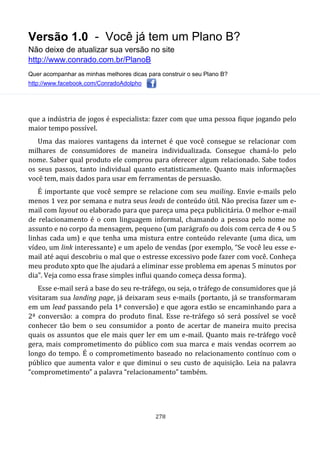 Versão 1.0 - Você já tem um Plano B?
Não deixe de atualizar sua versão no site
http://www.conrado.com.br/PlanoB
Quer acompanhar as minhas melhores dicas para construir o seu Plano B?
http://www.facebook.com/ConradoAdolpho
278
que a indústria de jogos é especialista: fazer com que uma pessoa fique jogando pelo
maior tempo possível.
Uma das maiores vantagens da internet é que você consegue se relacionar com
milhares de consumidores de maneira individualizada. Consegue chamá-lo pelo
nome. Saber qual produto ele comprou para oferecer algum relacionado. Sabe todos
os seus passos, tanto individual quanto estatisticamente. Quanto mais informações
você tem, mais dados para usar em ferramentas de persuasão.
É importante que você sempre se relacione com seu mailing. Envie e-mails pelo
menos 1 vez por semana e nutra seus leads de conteúdo útil. Não precisa fazer um e-
mail com layout ou elaborado para que pareça uma peça publicitária. O melhor e-mail
de relacionamento é o com linguagem informal, chamando a pessoa pelo nome no
assunto e no corpo da mensagem, pequeno (um parágrafo ou dois com cerca de 4 ou 5
linhas cada um) e que tenha uma mistura entre conteúdo relevante (uma dica, um
vídeo, um link interessante) e um apelo de vendas (por exemplo, “Se você leu esse e-
mail até aqui descobriu o mal que o estresse excessivo pode fazer com você. Conheça
meu produto xpto que lhe ajudará a eliminar esse problema em apenas 5 minutos por
dia”. Veja como essa frase simples influi quando começa dessa forma).
Esse e-mail será a base do seu re-tráfego, ou seja, o tráfego de consumidores que já
visitaram sua landing page, já deixaram seus e-mails (portanto, já se transformaram
em um lead passando pela 1ª conversão) e que agora estão se encaminhando para a
2ª conversão: a compra do produto final. Esse re-tráfego só será possível se você
conhecer tão bem o seu consumidor a ponto de acertar de maneira muito precisa
quais os assuntos que ele mais quer ler em um e-mail. Quanto mais re-tráfego você
gera, mais comprometimento do público com sua marca e mais vendas ocorrem ao
longo do tempo. É o comprometimento baseado no relacionamento contínuo com o
público que aumenta valor e que diminui o seu custo de aquisição. Leia na palavra
“comprometimento” a palavra “relacionamento” também.
 
