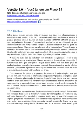 Versão 1.0 - Você já tem um Plano B?
Não deixe de atualizar sua versão no site
http://www.conrado.com.br/PlanoB
Quer acompanhar as minhas melhores dicas para construir o seu Plano B?
http://www.facebook.com/ConradoAdolpho
279
7.3.5 Afinidade
Fale o que as pessoas querem e estão preparadas para ouvir com a linguagem que o
entendam e você venderá mais. Para criar uma conexão emocional com as pessoas, é
preciso primeiro entendê-las. Em um livro chamado Vendendo Software, em que a
autora Aísa Pereira descreve a “engenharia de vendas” de software, li uma frase que
exemplifica bem essa parte: “Venda é espelho”. Pessoas compram mais de quem se
parece com elas ou falam coisas que elas entendem e concordam. Vemos de novo a
coerência e a tese de adesão inicial como fatores imprescindíveis a venda. Como você
já sabe, não tente fazer com que alguém mude de ideia, mas, sim, aproveite o que o
seu consumidor já pensa como uma alavanca para lhe persuadir e vender.
A maneira mais fácil de trabalhar com afinidade é segmentando bem o seu
mercado. Todo aquele processo que falamos na pesquisa de quem é seu consumidor é
fundamental para que consigamos chegar nesse ponto com um bom grau de
conhecimento do mercado-alvo e, assim, conseguir falar exatamente o que tal público
entende. Quanto mais específico o nicho e quanto mais você conhecer sobre ele, mais
o argumento da afinidade vai trabalhar a seu favor.
Outra maneira de utilizar o argumento de afinidade é muito simples, mas que
poucos praticam: realmente se interessar pelas pessoas. O poder da intenção de fazer
bem é geralmente subestimado. Se interesse de verdade por fazer o bem para os seus
contatos e eles sentirão isso e retribuirão com credibilidade, número de compras de
seus produtos, propaganda boca a boca e todos os outros benefícios da persuasão de
que já falamos, só que de forma natural. O poder da intenção de fazer o bem – lembre-
se sempre dele.
É entendendo as necessidades dos consumidores que vai conseguir desenvolver
um conteúdo direcionado e de valor. Conteúdo de valor significa ser realmente útil,
relevante. Um conteúdo que ajude a pessoa a mudar algo em sua vida ou aprender
algo de que precise. Você se valerá cada vez mais desse argumento persuasivo quanto
mais souber ler o seu consumidor e apresentar para ele um espelho do que ele pensa.
Ele deve sentir que suas palavras parecem dizer “eu te entendo”. Você o trará para
 
