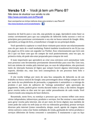 Versão 1.0 - Você já tem um Plano B?
Não deixe de atualizar sua versão no site
http://www.conrado.com.br/PlanoB
Quer acompanhar as minhas melhores dicas para construir o seu Plano B?
http://www.facebook.com/ConradoAdolpho
28
maneiras de fazê-lo para o seu site, seja gratuito ou pago. Aprenderá como fazer as
contas corretamente para que sua campanha de Adwords tenha sucesso e verá os
princípios para posicionar corretamente o seu site na busca natural do Google. Aliás,
aprenderá, ao longo do livro, a transformar o Google no seu principal aliado.
Você aprenderá a capturar o e-mail desse visitante para iniciar um relacionamento
com ele por meio de e-mail marketing. Poderá também transformá-lo em fã (na sua
fan page) ou tê-lo como um seguidor no Twitter. Esse relacionamento que terá com
ele é que vai fazer com que ele compre de você posteriormente, uma vez que, na
primeira visita, ele pode não estar preparado para comprar de você.
O mais importante que aprenderá ao criar essa estrutura será automatizar todo
esse processo com ferramentas previamente desenvolvidas para esse fim. Com isso,
terá um sistema de vendas pela internet que, no caso de infoprodutos, não precisará
tanto da interação humana (é lógico que sempre haverá alguma intervenção para
suporte, dúvidas etc.; mas isso será consequência de um processo bem feito e
vendedor).
O site recebe tráfego por meio de uma boa campanha de Adwords ou de um
trabalho na busca natural do Google; uma porcentagem desse tráfego compra do site
por meio da sua plataforma de persuasão, o pagamento é automático e a entrega do
produto é por meio de softwares de “entrega automática” após aprovação do
pagamento. Assim, poderá gerar receita durante todos os dias, o dia inteiro. Imagine
gerar receita todos os dias sem ter que cuidar pessoalmente de cada venda. Você
estará criando uma máquina de fazer dinheiro.
Resumindo, neste livro, eu esmiúço o processo que eu mesmo trilhei com meus
vários infoprodutos, infoserviços, produtos e serviços. Irei lhe ensinar o meu método
para gerar receita pela internet, não só por meio de livros digitais mas também de
como pode dar aulas via web (seja ao vivo ou videoaulas gravadas), prestar serviços
diversos pela internet (como consultoria, design, couch, agente de viagens, dentre
vários outros) e como criar fontes múltiplas de renda, ganhando de vários produtos e
serviços diferentes de forma crescente e cumulativa. É exatamente o que eu faço
 