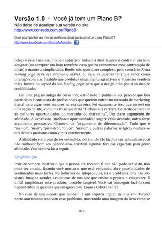 Versão 1.0 - Você já tem um Plano B?
Não deixe de atualizar sua versão no site
http://www.conrado.com.br/PlanoB
Quer acompanhar as minhas melhores dicas para construir o seu Plano B?
http://www.facebook.com/ConradoAdolpho
281
beleza e esse é um assunto bem subjetivo, todavia a diretriz geral é contratar um bom
designer (ou comprar um bom template, caso queira economizar essa contratação de
início) e manter a simplicidade. Bonito não quer dizer complexo, pelo contrário. A sua
landing page deve ser simples e usável, ou seja, as pessoas têm que saber como
interagir com ela. É sabido que produtos visualmente agradáveis e atraentes vendem
mais. Invista no layout da sua landing page para que o design dela por si só inspire
credibilidade.
Em uma página antiga do curso 8Ps, estudando o público-alvo, percebi que boa
parte deles é composta de profissionais que querem entrar no mercado de marketing
digital para alçar voos maiores na sua carreira. Foi exatamente isso que escrevi em
uma seção do site, com uma frase que dizia “Turbine sua carreira. Capacite-se para ter
as melhores oportunidades do mercado do marketing”. Um claro argumento de
afinidade. A expressão “melhores oportunidades” sugere exclusividade, outro forte
argumento persuasivo. Chamo-o de “argumento de diferenciação”. Tudo que é
“melhor”, “mais”, “primeiro”, “único”, “maior” e outras palavras mágicas destaca-se
dos demais produtos como vimos anteriormente.
A afinidade é simples de ser entendida, porém não tão fácil de ser aplicada se você
não conhecer bem seu público-alvo. Existem algumas técnicas especiais para gerar
afinidade. Vou explorá-las a seguir.
Tangibilização
Procure sempre mostrar o que a pessoa irá receber. O que não pode ser visto, não
pode ser amado. Quando você mostra o que está vendendo, abre possibilidades de
sentimentos mais fortes. Na indústria de infoprodutos, há o problema: bits não são
vistos. Imagine vender assinaturas de um site que ensine a pessoa a emagrecer. É
difícil tangibilizar esse produto, torná-lo tangível. Você vai conseguir fazê-lo com
depoimentos de pessoas que emagreceram. Como a Cyber Diet faz.
No caso de um e-book, que também é um arquivo digital, muitos emarketeers
norte-americanos resolvem esse problema, mostrando uma imagem do livro como se
 