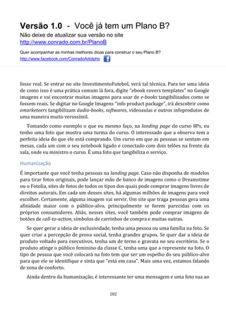 Versão 1.0 - Você já tem um Plano B?
Não deixe de atualizar sua versão no site
http://www.conrado.com.br/PlanoB
Quer acompanhar as minhas melhores dicas para construir o seu Plano B?
http://www.facebook.com/ConradoAdolpho
282
fosse real. Se entrar no site InvestimentoFutebol, verá tal técnica. Para ter uma ideia
de como isso é uma prática comum lá fora, digite “ebook covers templates” no Google
imagens e vai encontrar muitas imagens para usar de e-books tangibilizados como se
fossem reais. Se digitar no Google Imagens "info product package", irá descobrir como
emarketeers tangibilizam áudio-books, softwares, videoaulas e outros infoprodutos de
uma maneira muito verossímil.
Tomando como exemplo o que eu mesmo faço, na landing page do curso 8Ps, eu
tenho uma foto que mostra uma turma do curso. O interessado que a observa tem a
perfeita ideia do que ele está comprando. Um curso em que as pessoas se sentam em
mesas, cada um com o seu notebook ligado e conectado com dois telões na frente da
sala, onde eu ministro o curso. É uma foto que tangibiliza o serviço.
Humanização
É importante que você tenha pessoas na landing page. Caso não disponha de modelos
para tirar fotos originais, pode lançar mão de banco de imagens como o Dreamstime
ou o Fotolia, sites de fotos de todos os tipos dos quais pode comprar imagens livres de
direitos autorais. Em cada um desses sites, há algumas milhões de imagens para você
escolher. Certamente, alguma imagem vai servir. Um site que traga pessoas gera uma
afinidade maior com o público-alvo, principalmente se forem parecidas com os
próprios consumidores. Aliás, nesses sites, você também pode comprar imagens de
botões de call-to-action, símbolos de carrinhos de compra e muitas outras.
Se quer gerar a ideia de exclusividade, tenha uma pessoa ou uma família na foto. Se
quer criar a percepção de prova social, tenha grandes grupos. Se quer dar a ideia de
produto voltado para executivos, tenha um de terno e gravata no seu escritório. Se o
produto atinge o público feminino da classe C, tenha uma que a represente na foto. O
tipo de pessoa que você colocará na foto tem que ser um espelho do seu público-alvo
para que ele se identifique e sinta que "está em casa". Mais uma vez, estamos falando
de zona de conforto.
Ainda dentro da humanização, é interessante ter uma mensagem e uma foto sua ao
 