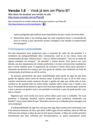 Versão 1.0 - Você já tem um Plano B?
Não deixe de atualizar sua versão no site
http://www.conrado.com.br/PlanoB
Quer acompanhar as minhas melhores dicas para construir o seu Plano B?
http://www.facebook.com/ConradoAdolpho
284
outros parágrafos que tenham mais importância do que o texto em torno dele;
• Desenvolva toda a sua landing page em uma sequência linear e encadeada de
uma só coluna, o que apresenta muitas vantagens com relação à compreensão
da mensagem.
7.3.6 Escassez e exclusividade
Um dos elementos mais poderosos para o aumento do valor de um produto é a
iminência da indisponibilidade dele. Certamente, você já se viu várias vezes em
comunicações do tipo “últimos lotes”, “este é o último exemplar”, “vou ver se ainda há
algum exemplar no estoque”, “só amanhã” e tantas outras. Este parece ser, sem
dúvida, um dos argumentos de vendas preferidos e os mais convincentes vendedores
que o usam vendem mais. O argumento da escassez é muito eficaz para apressar o
momento de decisão de compra, por isso gosto de utilizar esse elemento no final da
comunicação, já próximo ao call-to-action.
As pessoas geralmente são mais sensibilizadas pela perda de algo do que pelo
ganho de alguma outra coisa de mesmo valor. A perda do que se já se tem causa
reações emocionais muito maiores do que o ganho de algo que ainda não se tem.
Lembre-se de quando falei no início deste capítulo sobre como usar o medo a seu
favor. Pensando dessa maneira, agora você tem duas opções de comunicação: mostrar
o que a pessoa vai ganhar com o seu produto ou mostrar o que ela pode perder caso
não o compre.
Digamos que você venda um curso online sobre como usar o LinkedIn. “Se você
perdesse o emprego amanhã, estaria preparado para continuar mantendo sua
família?” causa mais efeito do que “Descubra como usar o LinkedIn para conseguir um
novo emprego”.
A indisponibilidade de algo faz com que este algo fique muito mais valorizado. Isso
é da natureza humana. Se tiver que abrir 1.000 vagas em um webinar, abra de 100 em
100 para dar sempre a ideia de que já está quase lotando. A tática de vender grandes
loteamentos por lote, utilizada por incorporadoras, se apoia exatamente nesse
 