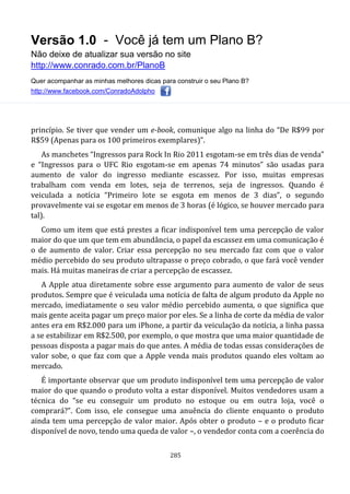 Versão 1.0 - Você já tem um Plano B?
Não deixe de atualizar sua versão no site
http://www.conrado.com.br/PlanoB
Quer acompanhar as minhas melhores dicas para construir o seu Plano B?
http://www.facebook.com/ConradoAdolpho
285
princípio. Se tiver que vender um e-book, comunique algo na linha do “De R$99 por
R$59 (Apenas para os 100 primeiros exemplares)”.
As manchetes “Ingressos para Rock In Rio 2011 esgotam-se em três dias de venda”
e “Ingressos para o UFC Rio esgotam-se em apenas 74 minutos” são usadas para
aumento de valor do ingresso mediante escassez. Por isso, muitas empresas
trabalham com venda em lotes, seja de terrenos, seja de ingressos. Quando é
veiculada a notícia “Primeiro lote se esgota em menos de 3 dias”, o segundo
provavelmente vai se esgotar em menos de 3 horas (é lógico, se houver mercado para
tal).
Como um item que está prestes a ficar indisponível tem uma percepção de valor
maior do que um que tem em abundância, o papel da escassez em uma comunicação é
o de aumento de valor. Criar essa percepção no seu mercado faz com que o valor
médio percebido do seu produto ultrapasse o preço cobrado, o que fará você vender
mais. Há muitas maneiras de criar a percepção de escassez.
A Apple atua diretamente sobre esse argumento para aumento de valor de seus
produtos. Sempre que é veiculada uma notícia de falta de algum produto da Apple no
mercado, imediatamente o seu valor médio percebido aumenta, o que significa que
mais gente aceita pagar um preço maior por eles. Se a linha de corte da média de valor
antes era em R$2.000 para um iPhone, a partir da veiculação da notícia, a linha passa
a se estabilizar em R$2.500, por exemplo, o que mostra que uma maior quantidade de
pessoas disposta a pagar mais do que antes. A média de todas essas considerações de
valor sobe, o que faz com que a Apple venda mais produtos quando eles voltam ao
mercado.
É importante observar que um produto indisponível tem uma percepção de valor
maior do que quando o produto volta a estar disponível. Muitos vendedores usam a
técnica do “se eu conseguir um produto no estoque ou em outra loja, você o
comprará?”. Com isso, ele consegue uma anuência do cliente enquanto o produto
ainda tem uma percepção de valor maior. Após obter o produto – e o produto ficar
disponível de novo, tendo uma queda de valor –, o vendedor conta com a coerência do
 