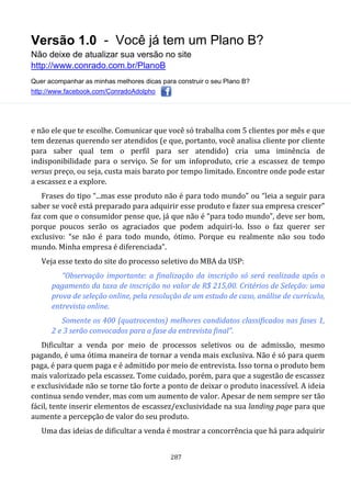 Versão 1.0 - Você já tem um Plano B?
Não deixe de atualizar sua versão no site
http://www.conrado.com.br/PlanoB
Quer acompanhar as minhas melhores dicas para construir o seu Plano B?
http://www.facebook.com/ConradoAdolpho
287
e não ele que te escolhe. Comunicar que você só trabalha com 5 clientes por mês e que
tem dezenas querendo ser atendidos (e que, portanto, você analisa cliente por cliente
para saber qual tem o perfil para ser atendido) cria uma iminência de
indisponibilidade para o serviço. Se for um infoproduto, crie a escassez de tempo
versus preço, ou seja, custa mais barato por tempo limitado. Encontre onde pode estar
a escassez e a explore.
Frases do tipo “...mas esse produto não é para todo mundo” ou “leia a seguir para
saber se você está preparado para adquirir esse produto e fazer sua empresa crescer”
faz com que o consumidor pense que, já que não é “para todo mundo”, deve ser bom,
porque poucos serão os agraciados que podem adquiri-lo. Isso o faz querer ser
exclusivo: “se não é para todo mundo, ótimo. Porque eu realmente não sou todo
mundo. Minha empresa é diferenciada”.
Veja esse texto do site do processo seletivo do MBA da USP:
“Observação importante: a finalização da inscrição só será realizada após o
pagamento da taxa de inscrição no valor de R$ 215,00. Critérios de Seleção: uma
prova de seleção online, pela resolução de um estudo de caso, análise de currículo,
entrevista online.
Somente os 400 (quatrocentos) melhores candidatos classificados nas fases 1,
2 e 3 serão convocados para a fase da entrevista final”.
Dificultar a venda por meio de processos seletivos ou de admissão, mesmo
pagando, é uma ótima maneira de tornar a venda mais exclusiva. Não é só para quem
paga, é para quem paga e é admitido por meio de entrevista. Isso torna o produto bem
mais valorizado pela escassez. Tome cuidado, porém, para que a sugestão de escassez
e exclusividade não se torne tão forte a ponto de deixar o produto inacessível. A ideia
continua sendo vender, mas com um aumento de valor. Apesar de nem sempre ser tão
fácil, tente inserir elementos de escassez/exclusividade na sua landing page para que
aumente a percepção de valor do seu produto.
Uma das ideias de dificultar a venda é mostrar a concorrência que há para adquirir
 