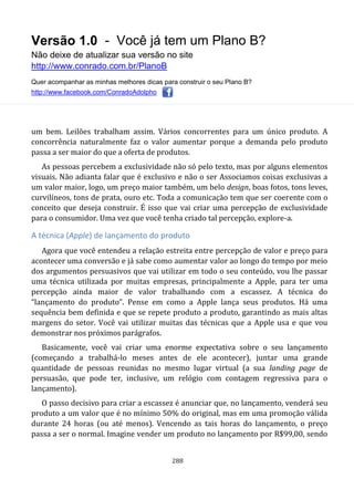 Versão 1.0 - Você já tem um Plano B?
Não deixe de atualizar sua versão no site
http://www.conrado.com.br/PlanoB
Quer acompanhar as minhas melhores dicas para construir o seu Plano B?
http://www.facebook.com/ConradoAdolpho
288
um bem. Leilões trabalham assim. Vários concorrentes para um único produto. A
concorrência naturalmente faz o valor aumentar porque a demanda pelo produto
passa a ser maior do que a oferta de produtos.
As pessoas percebem a exclusividade não só pelo texto, mas por alguns elementos
visuais. Não adianta falar que é exclusivo e não o ser Associamos coisas exclusivas a
um valor maior, logo, um preço maior também, um belo design, boas fotos, tons leves,
curvilíneos, tons de prata, ouro etc. Toda a comunicação tem que ser coerente com o
conceito que deseja construir. É isso que vai criar uma percepção de exclusividade
para o consumidor. Uma vez que você tenha criado tal percepção, explore-a.
A técnica (Apple) de lançamento do produto
Agora que você entendeu a relação estreita entre percepção de valor e preço para
acontecer uma conversão e já sabe como aumentar valor ao longo do tempo por meio
dos argumentos persuasivos que vai utilizar em todo o seu conteúdo, vou lhe passar
uma técnica utilizada por muitas empresas, principalmente a Apple, para ter uma
percepção ainda maior de valor trabalhando com a escassez. A técnica do
“lançamento do produto”. Pense em como a Apple lança seus produtos. Há uma
sequência bem definida e que se repete produto a produto, garantindo as mais altas
margens do setor. Você vai utilizar muitas das técnicas que a Apple usa e que vou
demonstrar nos próximos parágrafos.
Basicamente, você vai criar uma enorme expectativa sobre o seu lançamento
(começando a trabalhá-lo meses antes de ele acontecer), juntar uma grande
quantidade de pessoas reunidas no mesmo lugar virtual (a sua landing page de
persuasão, que pode ter, inclusive, um relógio com contagem regressiva para o
lançamento).
O passo decisivo para criar a escassez é anunciar que, no lançamento, venderá seu
produto a um valor que é no mínimo 50% do original, mas em uma promoção válida
durante 24 horas (ou até menos). Vencendo as tais horas do lançamento, o preço
passa a ser o normal. Imagine vender um produto no lançamento por R$99,00, sendo
 