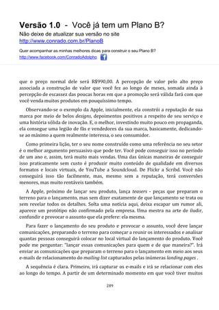 Versão 1.0 - Você já tem um Plano B?
Não deixe de atualizar sua versão no site
http://www.conrado.com.br/PlanoB
Quer acompanhar as minhas melhores dicas para construir o seu Plano B?
http://www.facebook.com/ConradoAdolpho
289
que o preço normal dele será R$990,00. A percepção de valor pelo alto preço
associada a construção de valor que você fez ao longo de meses, somada ainda à
percepção de escassez das poucas horas em que a promoção será válida fará com que
você venda muitos produtos em pouquíssimo tempo.
Observando-se o exemplo da Apple, inicialmente, ela constrói a reputação de sua
marca por meio de belos designs, depoimentos positivos a respeito de seu serviço e
uma história sólida de inovação. E, o melhor, investindo muito pouco em propaganda,
ela consegue uma legião de fãs e vendedores da sua marca, basicamente, dedicando-
se ao máximo a quem realmente interessa, o seu consumidor.
Como primeira lição, ter o seu nome construído como uma referência no seu setor
é o melhor argumento persuasivo que pode ter. Você pode conseguir isso no período
de um ano e, assim, terá muito mais vendas. Uma das únicas maneiras de conseguir
isso praticamente sem custo é produzir muito conteúdo de qualidade em diversos
formatos e locais virtuais, de YouTube a Soundcloud. De Flickr a Scribd. Você não
conseguirá isso tão facilmente, mas, mesmo sem a reputação, terá conversões
menores, mas muito rentáveis também.
A Apple, próximo de lançar seu produto, lança teasers - peças que preparam o
terreno para o lançamento, mas sem dizer exatamente de que lançamento se trata ou
sem revelar todos os detalhes. Solta uma notícia aqui, deixa escapar um rumor ali,
aparece um protótipo não confirmado pela empresa. Uma mestra na arte de iludir,
confundir e provocar o assunto que ela prefere: ela mesma.
Para fazer o lançamento do seu produto e provocar o assunto, você deve lançar
comunicações, preparando o terreno para começar a reunir os interessados e analisar
quantas pessoas conseguirá colocar no local virtual do lançamento do produto. Você
pode me perguntar: “lançar essas comunicações para quem e de que maneira?”. Irá
enviar as comunicações que preparam o terreno para o lançamento em meio aos seus
e-mails de relacionamento do mailing list capturados pelas inúmeras landing pages .
A sequência é clara. Primeiro, irá capturar os e-mails e irá se relacionar com eles
ao longo do tempo. A partir de um determinado momento em que você tiver muitos
 