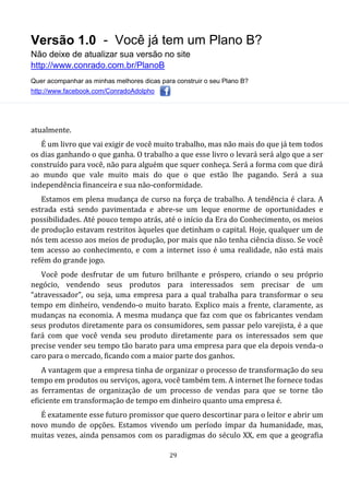 Versão 1.0 - Você já tem um Plano B?
Não deixe de atualizar sua versão no site
http://www.conrado.com.br/PlanoB
Quer acompanhar as minhas melhores dicas para construir o seu Plano B?
http://www.facebook.com/ConradoAdolpho
29
atualmente.
É um livro que vai exigir de você muito trabalho, mas não mais do que já tem todos
os dias ganhando o que ganha. O trabalho a que esse livro o levará será algo que a ser
construído para você, não para alguém que squer conheça. Será a forma com que dirá
ao mundo que vale muito mais do que o que estão lhe pagando. Será a sua
independência financeira e sua não-conformidade.
Estamos em plena mudança de curso na força de trabalho. A tendência é clara. A
estrada está sendo pavimentada e abre-se um leque enorme de oportunidades e
possibilidades. Até pouco tempo atrás, até o início da Era do Conhecimento, os meios
de produção estavam restritos àqueles que detinham o capital. Hoje, qualquer um de
nós tem acesso aos meios de produção, por mais que não tenha ciência disso. Se você
tem acesso ao conhecimento, e com a internet isso é uma realidade, não está mais
refém do grande jogo.
Você pode desfrutar de um futuro brilhante e próspero, criando o seu próprio
negócio, vendendo seus produtos para interessados sem precisar de um
“atravessador”, ou seja, uma empresa para a qual trabalha para transformar o seu
tempo em dinheiro, vendendo-o muito barato. Explico mais a frente, claramente, as
mudanças na economia. A mesma mudança que faz com que os fabricantes vendam
seus produtos diretamente para os consumidores, sem passar pelo varejista, é a que
fará com que você venda seu produto diretamente para os interessados sem que
precise vender seu tempo tão barato para uma empresa para que ela depois venda-o
caro para o mercado, ficando com a maior parte dos ganhos.
A vantagem que a empresa tinha de organizar o processo de transformação do seu
tempo em produtos ou serviços, agora, você também tem. A internet lhe fornece todas
as ferramentas de organização de um processo de vendas para que se torne tão
eficiente em transformação de tempo em dinheiro quanto uma empresa é.
É exatamente esse futuro promissor que quero descortinar para o leitor e abrir um
novo mundo de opções. Estamos vivendo um período ímpar da humanidade, mas,
muitas vezes, ainda pensamos com os paradigmas do século XX, em que a geografia
 