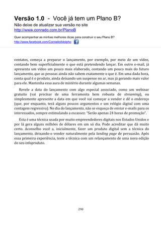 Versão 1.0 - Você já tem um Plano B?
Não deixe de atualizar sua versão no site
http://www.conrado.com.br/PlanoB
Quer acompanhar as minhas melhores dicas para construir o seu Plano B?
http://www.facebook.com/ConradoAdolpho
290
contatos, começa a preparar o lançamento, por exemplo, por meio de um vídeo,
contando bem superficialmente o que está pretendendo lançar. Em outro e-mail, já
apresenta um vídeo um pouco mais elaborado, contando um pouco mais do futuro
lançamento, que as pessoas ainda não sabem exatamente o que é. Em uma dada hora,
conta qual é o produto, ainda deixando um suspense no ar, mas já gerando mais valor
para ele. Mantenha essa aura de mistério durante algumas semanas.
Revele a data do lançamento com algo especial associado, como um webinar
gratuito (vai precisar de uma ferramenta bem robusta de streaming), ou
simplesmente apresente a data em que você vai começar a vender e dê o endereço
(que, por enquanto, terá alguns poucos argumentos e um relógio digital com uma
contagem regressiva). No dia do lançamento, não se esqueça de enviar e-mails para os
interessados, sempre estimulando a escassez: “Serão apenas 24 horas de promoção”.
Esta é uma técnica usada por muito empreendedores digitais nos Estados Unidos e
por lá gera alguns milhões de dólares em um só dia. Pode acreditar que dá muito
certo. Aconselho você a, inicialmente, fazer um produto digital sem a técnica do
lançamento, deixando-o vender naturalmente pela landing page de persuasão. Após
essa primeira experiência, teste a técnica com um relançamento de uma nova edição
do seu infoproduto.
 
