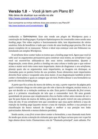 Versão 1.0 - Você já tem um Plano B?
Não deixe de atualizar sua versão no site
http://www.conrado.com.br/PlanoB
Quer acompanhar as minhas melhores dicas para construir o seu Plano B?
http://www.facebook.com/ConradoAdolpho
292
conhecido: o Optimizepress. Esse site vende um plugin de Wordpress para a
construção de landing pages. O próprio Optimizepress foi construído como sendo uma
landing page. Um vídeo explica o funcionamento dele, tem depoimentos de vários
usuários, lista de benefícios e tudo que o texto de uma landing page precisa. Ele é um
pouco complexo de se manusear. Talvez o ideal seja começar com um Unbounce ou
instalando um simples Wordpress.
O wireframe deve conter todos os textos que a landing page terá. Agora que você já
sabe usar os argumentos persuasivos para construir seus textos, no wireframe é que
você vai escrevê-los utilizando-se dos seus novos conhecimentos. Quanto à
diagramação, como disse, prefira a landing em uma coluna e tenha que o que estiver
acima e maior será visto como mais importante. Antes de diagramar o seu wireframe,
planeje quais são os argumentos mais importantes, as imagens em destaque, as
chamadas para os pontos fortes do seu produto. Esses elementos mais importantes
deverão ficar acima e ocupando uma área maior. A sua diagramação também já deve
conter o formulário e quais os campos que ele terá. Prefira deixar o seu formulário na
parte de cima da landing page.
A parte que fica acima da marca de dobra, ou seja, a parte superior da página pela
qual o visitante chega no site antes que ele role a barra de rolagem, muitas vezes, é a
que vai decidir se a visitação continua ou não. Essa parte é chamada de first screen,
pois é a primeira visualização de tela que o consumidor terá. Há uma grande
quantidade de pessoas que simplesmente clica no botão voltar antes mesmo de ver o
que há para baixo da marca de dobra, para baixo da parte visível em uma primeira
vista do site. O seu wireframe tem que considerar que essa parte definirá a taxa de
rejeição da landing page (quanto menor a taxa de rejeição, melhor a sua posição na
classificação da busca natural do Google e melhor a sua posição nos links
patrocinados Adwords e menos dinheiro perdido).
Sendo assim, a sua first screen deve conter o formulário, a sua chamada mais forte
de modo que atraia a atenção do visitante para que ele fique curioso para ver o que há
logo abaixo desse texto. Chamaremos esta de “Chamada principal”, mais adiante. Por
 