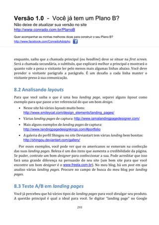 Versão 1.0 - Você já tem um Plano B?
Não deixe de atualizar sua versão no site
http://www.conrado.com.br/PlanoB
Quer acompanhar as minhas melhores dicas para construir o seu Plano B?
http://www.facebook.com/ConradoAdolpho
293
enquanto, saiba que a chamada principal (ou headline) deve se situar na first screen.
Será a chamada secundária, o subtítulo, que explicará melhor a principal e mostrará o
quanto vale a pena o visitante ler pelo menos mais algumas linhas abaixo. Você deve
prender o visitante parágrafo a parágrafo. É um desafio a cada linha manter o
visitante preso à sua comunicação.
8.2 Analisando layouts
Para que você saiba o que é uma boa landing page, separei alguns layout como
exemplo para que passe a ter referencial do que um bom design.
• Nesse site há vários layouts muito bons:
http://www.smileycat.com/design_elements/landing_pages/
• Várias landing pages de captura: http://www.iamalandingpagedesigner.com/
• Mais alguns exemplos de landing pages de captura:
http://www.landingpagedesignkings.com/#portfolio
• A galeria do perfil Shingou no site Deviantart tem várias landing bem bonitas:
http://shingou.deviantart.com/gallery/
Por esses exemplos, você pode ver que os americanos se esmeram na confecção
das suas landing pages. Beleza é um dos itens que aumenta a credibilidade da página.
Se puder, contrate um bom designer para confeccionar a sua. Pode acreditar que isso
fará uma grande diferença na persuasão do seu site (um bom site para que você
encontre um bom designer é o www.freela.com.br). No meu blog, há um post em que
analiso várias landing pages. Procure no campo de busca do meu blog por landing
pages.
8.3 Teste A/B em landing pages
Você já percebeu que há vários tipos de landing pages para você divulgar seu produto.
A questão principal é qual a ideal para você. Se digitar “landing page” no Google
 