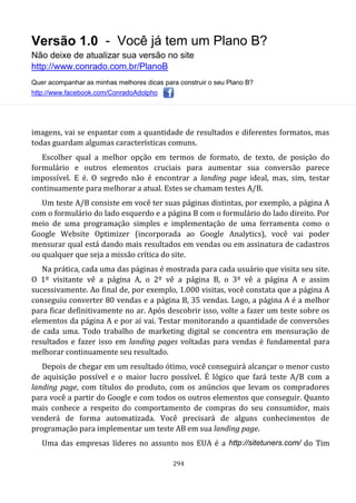 Versão 1.0 - Você já tem um Plano B?
Não deixe de atualizar sua versão no site
http://www.conrado.com.br/PlanoB
Quer acompanhar as minhas melhores dicas para construir o seu Plano B?
http://www.facebook.com/ConradoAdolpho
294
imagens, vai se espantar com a quantidade de resultados e diferentes formatos, mas
todas guardam algumas características comuns.
Escolher qual a melhor opção em termos de formato, de texto, de posição do
formulário e outros elementos cruciais para aumentar sua conversão parece
impossível. E é. O segredo não é encontrar a landing page ideal, mas, sim, testar
continuamente para melhorar a atual. Estes se chamam testes A/B.
Um teste A/B consiste em você ter suas páginas distintas, por exemplo, a página A
com o formulário do lado esquerdo e a página B com o formulário do lado direito. Por
meio de uma programação simples e implementação de uma ferramenta como o
Google Website Optimizer (incorporada ao Google Analytics), você vai poder
mensurar qual está dando mais resultados em vendas ou em assinatura de cadastros
ou qualquer que seja a missão crítica do site.
Na prática, cada uma das páginas é mostrada para cada usuário que visita seu site.
O 1º visitante vê a página A, o 2º vê a página B, o 3º vê a página A e assim
sucessivamente. Ao final de, por exemplo, 1.000 visitas, você constata que a página A
conseguiu converter 80 vendas e a página B, 35 vendas. Logo, a página A é a melhor
para ficar definitivamente no ar. Após descobrir isso, volte a fazer um teste sobre os
elementos da página A e por aí vai. Testar monitorando a quantidade de conversões
de cada uma. Todo trabalho de marketing digital se concentra em mensuração de
resultados e fazer isso em landing pages voltadas para vendas é fundamental para
melhorar continuamente seu resultado.
Depois de chegar em um resultado ótimo, você conseguirá alcançar o menor custo
de aquisição possível e o maior lucro possível. É lógico que fará teste A/B com a
landing page, com títulos do produto, com os anúncios que levam os compradores
para você a partir do Google e com todos os outros elementos que conseguir. Quanto
mais conhece a respeito do comportamento de compras do seu consumidor, mais
venderá de forma automatizada. Você precisará de alguns conhecimentos de
programação para implementar um teste AB em sua landing page.
Uma das empresas líderes no assunto nos EUA é a http://sitetuners.com/ do Tim
 