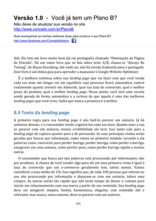 Versão 1.0 - Você já tem um Plano B?
Não deixe de atualizar sua versão no site
http://www.conrado.com.br/PlanoB
Quer acompanhar as minhas melhores dicas para construir o seu Plano B?
http://www.facebook.com/ConradoAdolpho
295
Ash. Ele tem um livro muito bom (já em português) chamado “Otimização da Página
de Entrada”. Há um outro livro que só fala sobre teste A/B, chama-se “Always Be
Testing”, de Bryan Eisenberg. Até onde sei, não há versão traduzida para o português.
Esse livro é um ótimo guia para aprender a manusear o Google Website Optimizer.
É a melhora contínua sobre sua landing page que vai fazer com que você venda
cada vez mais até chegar em um equilíbrio cujo processo ficará automático, saberá
exatamente quanto investir em Adwords, qual sua taxa de conversão, qual o melhor
preço do produto, qual a melhor landing page. Nesse ponto, você terá uma receita
sendo gerada de forma automática e a certeza de que aquela é uma das melhores
landing pages que você criou. Saiba que nunca a primeira é a melhor.
8.4 Texto da landing page
A primeira regra para sua landing page é não fazê-la parecer um anúncio. Já há
anúncios demais, e o consumidor tende a ignorá-los cada vez mais. Quanto mais a sua
se parecer com um anúncio, menos credibilidade ela terá. Isso tanto vale para a
landing page de captura quanto para a de persuasão. As suas principais visitas serão
geradas por buscas por informação, como vimos no primeiro módulo. Levarão a ela
palavras como: exercícios para perder barriga, perder barriga, como perder a barriga,
emagrecer em uma semana, como perder peso, como perder barriga rápido e muitas
outras.
O consumidor que busca por tais palavras está procurando por informações, não
por produtos. A chance de você vender algo para ele em uma primeira visita é igual à
taxa de conversão que um e-commerce geralmente tem, talvez menos. Vamos
considerar a taxa média de 1%. Isso significa que, de cada 100 pessoas que entram no
seu site procurando por informação e deparam-se com um anúncio, talvez uma
compre. As outras sairão tão rápido que não terão tempo de deixar o contato para
iniciar um relacionamento com sua marca a partir do seu conteúdo. Sua landing page
deve ser amigável, simples, bonita, harmoniosa, elegante, com conteúdo útil e
relevante, mas nunca, nunca mesmo, deve se parecer com um anúncio.
 