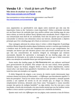 Versão 1.0 - Você já tem um Plano B?
Não deixe de atualizar sua versão no site
http://www.conrado.com.br/PlanoB
Quer acompanhar as minhas melhores dicas para construir o seu Plano B?
http://www.facebook.com/ConradoAdolpho
298
seus argumentos ou aprofundá-lo com algum outro material que não seja tão
importante. Como se diz: “primeiro o mais importante”. Utilize a pirâmide invertida
em um fluxo linear de conteúdo (por isso, prefira utilizar uma landing page de uma
única coluna, ao invés de utilizar duas). Quanto mais encadeada, linear e lógica for a
sua comunicação mais fácil de ser assimilada. Você não irá querer que seu possível
consumidor se distraia com elementos extras nas laterais, abandonando o objetivo
principal, que é ler a landing page até o final, se convencer e converter-se.
Uma vantagem adicional da coluna única é evitar o efeito Zeigarnik. O psicólogo
soviético Bluma Zeigarnik estudou alguns fenômenos sociais e concluiu que tendemos
a lembrar mais de tarefas que não completamos do que as que completamos. Por
exemplo, um banner que não clicamos parece criar uma tensão mental que faz com
que não nos concentremos de maneira integral na mensagem que estamos
executando. Quando for apresentar a mensagem de sua landing page, não use
elementos de distração ou de saída da mensagem. Faça com que o leitor concentre
toda a sua atenção no conteúdo linear que está apresentando.
Gosto muito das landing pages da http://basecamp.com, um software web-based
para gerenciamento de projetos. Elas sempre são em uma coluna, letras grandes,
bastante espaço em branco, imagens fortes e claras, vários depoimentos, muitos
reason-why e um layout bem agradável e harmônico sem ser simplório. Vale a pena
tomá-las como um exemplo a ser seguido.
O efeito Zeigarnik dá origem a um recurso de roteiro muito interessante (que
costumo chamar de técnica de Sherazade) – o Cliffhanger, que literalmente significa “à
beira do precipício”. Você já viu várias vezes esse recurso prender a atenção quando
assistiu a um capítulo de novela ou de um seriado que, ao chegar no clímax,
simplesmente terminou, deixando uma frase como “Conseguirá o nosso mocinho
escapar das garras do malígno bandido?” ou algo similar. Isso faz com que a cena
inacabada, a tarefa não terminada, crie uma tensão mental que nos faz lembrar muito
melhor a cena e assistir o próximo capítulo para ver o desfecho da história.
Quanto mais você cria cliffhangers em sua página, mais aumenta a taxa de leitura.
 