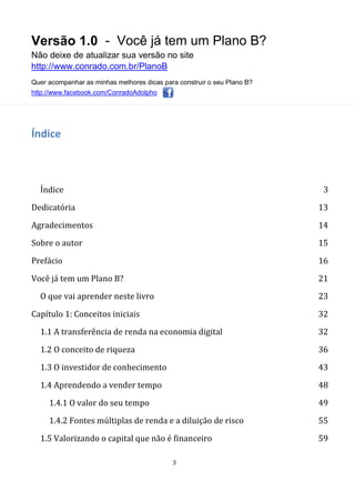 Versão 1.0 - Você já tem um Plano B?
Não deixe de atualizar sua versão no site
http://www.conrado.com.br/PlanoB
Quer acompanhar as minhas melhores dicas para construir o seu Plano B?
http://www.facebook.com/ConradoAdolpho
3
Índice
Índice 3
Dedicatória 13
Agradecimentos 14
Sobre o autor 15
Prefácio 16
Você já tem um Plano B? 21
O que vai aprender neste livro 23
Capítulo 1: Conceitos iniciais 32
1.1 A transferência de renda na economia digital 32
1.2 O conceito de riqueza 36
1.3 O investidor de conhecimento 43
1.4 Aprendendo a vender tempo 48
1.4.1 O valor do seu tempo 49
1.4.2 Fontes múltiplas de renda e a diluição de risco 55
1.5 Valorizando o capital que não é financeiro 59
 