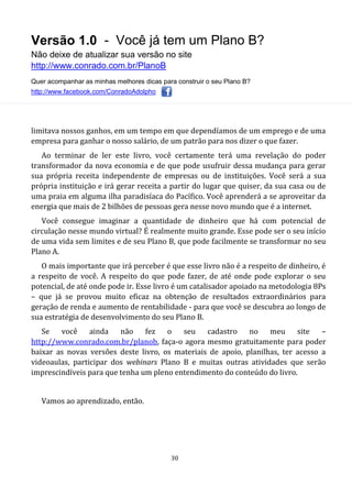 Versão 1.0 - Você já tem um Plano B?
Não deixe de atualizar sua versão no site
http://www.conrado.com.br/PlanoB
Quer acompanhar as minhas melhores dicas para construir o seu Plano B?
http://www.facebook.com/ConradoAdolpho
30
limitava nossos ganhos, em um tempo em que dependíamos de um emprego e de uma
empresa para ganhar o nosso salário, de um patrão para nos dizer o que fazer.
Ao terminar de ler este livro, você certamente terá uma revelação do poder
transformador da nova economia e de que pode usufruir dessa mudança para gerar
sua própria receita independente de empresas ou de instituições. Você será a sua
própria instituição e irá gerar receita a partir do lugar que quiser, da sua casa ou de
uma praia em alguma ilha paradisíaca do Pacífico. Você aprenderá a se aproveitar da
energia que mais de 2 bilhões de pessoas gera nesse novo mundo que é a internet.
Você consegue imaginar a quantidade de dinheiro que há com potencial de
circulação nesse mundo virtual? É realmente muito grande. Esse pode ser o seu início
de uma vida sem limites e de seu Plano B, que pode facilmente se transformar no seu
Plano A.
O mais importante que irá perceber é que esse livro não é a respeito de dinheiro, é
a respeito de você. A respeito do que pode fazer, de até onde pode explorar o seu
potencial, de até onde pode ir. Esse livro é um catalisador apoiado na metodologia 8Ps
– que já se provou muito eficaz na obtenção de resultados extraordinários para
geração de renda e aumento de rentabilidade - para que você se descubra ao longo de
sua estratégia de desenvolvimento do seu Plano B.
Se você ainda não fez o seu cadastro no meu site –
http://www.conrado.com.br/planob, faça-o agora mesmo gratuitamente para poder
baixar as novas versões deste livro, os materiais de apoio, planilhas, ter acesso a
videoaulas, participar dos webinars Plano B e muitas outras atividades que serão
imprescindíveis para que tenha um pleno entendimento do conteúdo do livro.
Vamos ao aprendizado, então.
 