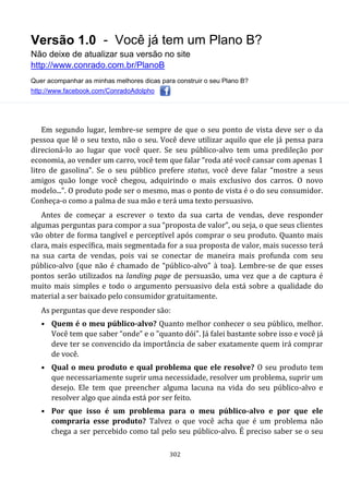 Versão 1.0 - Você já tem um Plano B?
Não deixe de atualizar sua versão no site
http://www.conrado.com.br/PlanoB
Quer acompanhar as minhas melhores dicas para construir o seu Plano B?
http://www.facebook.com/ConradoAdolpho
302
Em segundo lugar, lembre-se sempre de que o seu ponto de vista deve ser o da
pessoa que lê o seu texto, não o seu. Você deve utilizar aquilo que ele já pensa para
direcioná-lo ao lugar que você quer. Se seu público-alvo tem uma predileção por
economia, ao vender um carro, você tem que falar “roda até você cansar com apenas 1
litro de gasolina”. Se o seu público prefere status, você deve falar “mostre a seus
amigos quão longe você chegou, adquirindo o mais exclusivo dos carros. O novo
modelo...”. O produto pode ser o mesmo, mas o ponto de vista é o do seu consumidor.
Conheça-o como a palma de sua mão e terá uma texto persuasivo.
Antes de começar a escrever o texto da sua carta de vendas, deve responder
algumas perguntas para compor a sua “proposta de valor”, ou seja, o que seus clientes
vão obter de forma tangível e perceptível após comprar o seu produto. Quanto mais
clara, mais específica, mais segmentada for a sua proposta de valor, mais sucesso terá
na sua carta de vendas, pois vai se conectar de maneira mais profunda com seu
público-alvo (que não é chamado de “público-alvo” à toa). Lembre-se de que esses
pontos serão utilizados na landing page de persuasão, uma vez que a de captura é
muito mais simples e todo o argumento persuasivo dela está sobre a qualidade do
material a ser baixado pelo consumidor gratuitamente.
As perguntas que deve responder são:
• Quem é o meu público-alvo? Quanto melhor conhecer o seu público, melhor.
Você tem que saber “onde” e o "quanto dói". Já falei bastante sobre isso e você já
deve ter se convencido da importância de saber exatamente quem irá comprar
de você.
• Qual o meu produto e qual problema que ele resolve? O seu produto tem
que necessariamente suprir uma necessidade, resolver um problema, suprir um
desejo. Ele tem que preencher alguma lacuna na vida do seu público-alvo e
resolver algo que ainda está por ser feito.
• Por que isso é um problema para o meu público-alvo e por que ele
compraria esse produto? Talvez o que você acha que é um problema não
chega a ser percebido como tal pelo seu público-alvo. É preciso saber se o seu
 