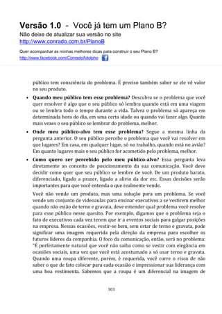 Versão 1.0 - Você já tem um Plano B?
Não deixe de atualizar sua versão no site
http://www.conrado.com.br/PlanoB
Quer acompanhar as minhas melhores dicas para construir o seu Plano B?
http://www.facebook.com/ConradoAdolpho
303
público tem consciência do problema. É preciso também saber se ele vê valor
no seu produto.
• Quando meu público tem esse problema? Descubra se o problema que você
quer resolver é algo que o seu público só lembra quando está em uma viagem
ou se lembra todo o tempo durante a vida. Talvez o problema só apareça em
determinada hora do dia, em uma certa idade ou quando vai fazer algo. Quanto
mais vezes o seu público se lembrar do problema, melhor.
• Onde meu público-alvo tem esse problema? Segue a mesma linha da
pergunta anterior. O seu público percebe o problema que você vai resolver em
que lugares? Em casa, em qualquer lugar, só no trabalho, quando está no avião?
Em quanto lugares mais o seu público for acometido pelo problema, melhor.
• Como quero ser percebido pelo meu público-alvo? Essa pergunta leva
diretamente ao conceito de posicionamento da sua comunicação. Você deve
decidir como quer que seu público se lembre de você. De um produto barato,
diferenciado, ligado a prazer, ligado a alivio da dor etc. Essas decisões serão
importantes para que você entenda o que realmente vende.
Você não vende um produto, mas uma solução para um problema. Se você
vende um conjunto de videoaulas para ensinar executivos a se vestirem melhor
quando não estão de terno e gravata, deve entender qual problema você resolve
para esse público nesse quesito. Por exemplo, digamos que o problema seja o
fato de executivos cada vez terem que ir a eventos sociais para galgar posições
na empresa. Nessas ocasiões, vestir-se bem, sem estar de terno e gravata, pode
significar uma imagem requerida pela direção da empresa para escolher os
futuros líderes da companhia. O foco da comunicação, então, será no problema:
“É perfeitamente natural que você não saiba como se vestir com elegância em
ocasiões sociais, uma vez que você está acostumado a só usar terno e gravata.
Quando uma roupa diferente, porém, é requerida, você corre o risco de não
saber o que de fato colocar para cada ocasião e impressionar sua liderança com
uma boa vestimenta. Sabemos que a roupa é um diferencial na imagem de
 