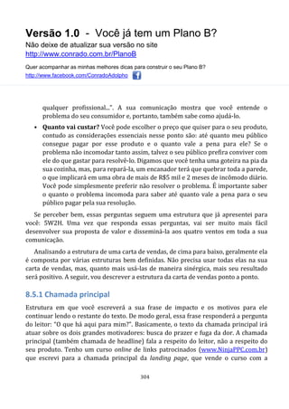 Versão 1.0 - Você já tem um Plano B?
Não deixe de atualizar sua versão no site
http://www.conrado.com.br/PlanoB
Quer acompanhar as minhas melhores dicas para construir o seu Plano B?
http://www.facebook.com/ConradoAdolpho
304
qualquer profissional...”. A sua comunicação mostra que você entende o
problema do seu consumidor e, portanto, também sabe como ajudá-lo.
• Quanto vai custar? Você pode escolher o preço que quiser para o seu produto,
contudo as considerações essenciais nesse ponto são: até quanto meu público
consegue pagar por esse produto e o quanto vale a pena para ele? Se o
problema não incomodar tanto assim, talvez o seu público prefira conviver com
ele do que gastar para resolvê-lo. Digamos que você tenha uma goteira na pia da
sua cozinha, mas, para repará-la, um encanador terá que quebrar toda a parede,
o que implicará em uma obra de mais de R$5 mil e 2 meses de incômodo diário.
Você pode simplesmente preferir não resolver o problema. É importante saber
o quanto o problema incomoda para saber até quanto vale a pena para o seu
público pagar pela sua resolução.
Se perceber bem, essas perguntas seguem uma estrutura que já apresentei para
você: 5W2H. Uma vez que responda essas perguntas, vai ser muito mais fácil
desenvolver sua proposta de valor e disseminá-la aos quatro ventos em toda a sua
comunicação.
Analisando a estrutura de uma carta de vendas, de cima para baixo, geralmente ela
é composta por várias estruturas bem definidas. Não precisa usar todas elas na sua
carta de vendas, mas, quanto mais usá-las de maneira sinérgica, mais seu resultado
será positivo. A seguir, vou descrever a estrutura da carta de vendas ponto a ponto.
8.5.1 Chamada principal
Estrutura em que você escreverá a sua frase de impacto e os motivos para ele
continuar lendo o restante do texto. De modo geral, essa frase responderá a pergunta
do leitor: “O que há aqui para mim?”. Basicamente, o texto da chamada principal irá
atuar sobre os dois grandes motivadores: busca do prazer e fuga da dor. A chamada
principal (também chamada de headline) fala a respeito do leitor, não a respeito do
seu produto. Tenho um curso online de links patrocinados (www.NinjaPPC.com.br)
que escrevi para a chamada principal da landing page, que vende o curso com a
 