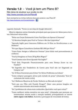 Versão 1.0 - Você já tem um Plano B?
Não deixe de atualizar sua versão no site
http://www.conrado.com.br/PlanoB
Quer acompanhar as minhas melhores dicas para construir o seu Plano B?
http://www.facebook.com/ConradoAdolpho
305
seguinte chamada: “Torne-se um ninja do Google Adwords”.
Observe algumas outras chamadas principais para que possa ter ideias para criar a
sua. Selecionei várias delas.
“Deixe seu Corpo Exatamente Como Você Quer em Apenas 6 Semanas”
“12 Receitas Simples para Você se Tornar o Rei das Caipirinhas”
“Aprenda Inglês para Concursos Públicos em 14 Dias ou Devolveremos o seu
Dinheiro”
“Por que Alguns Consultores Ganham R$1.000 por Hora?”
“Como Fazer Amigos e Influenciar Pessoas” (esse título você provavelmente já
conhece)
“Você já Imaginou se Fosse 20 kg Mais Magro?”
“Você Comete esses Erros Quando Fala Inglês?”
“Você Está Preparado Financeiramente para uma Doença Grave na sua
Família?”
“Os Segredos dos Vendedores de Carros para Você não ser Enganado ao
Comprar um”
“As 10 Dicas Essenciais para Evitar Ter Sérios Problemas na Coluna”
“Como comprar passagens aéreas pela metade do preço” (chamadas “how-to”
costumam dar muito certo).
“As 5 Melhores Maneiras de Perder Dinheiro no Mercado de Ações”
“Será que seu Filho está Usando Drogas?” (fazer uma pessoa imagina um
cenário aterrorizante atrai muito atenção)
“Os 5 problemas de coluna mais conhecidos. Qual deles você quer evitar?”
“Como melhorei minha memória em uma noite”. (chamadas que pareçam ser
testemunhais atraem muito a atenção também, principalmente se vierem
entre aspas e em itálico. Aumenta a percepção de veracidade do texto).
 