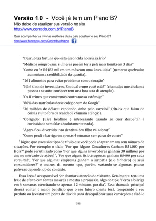 Versão 1.0 - Você já tem um Plano B?
Não deixe de atualizar sua versão no site
http://www.conrado.com.br/PlanoB
Quer acompanhar as minhas melhores dicas para construir o seu Plano B?
http://www.facebook.com/ConradoAdolpho
306
“Descubra a fortuna que está escondida no seu salário”
“Médicos comprovam: mulheres podem ter a pele mais bonita em 3 dias”
“Como eu fiz R$482 mil em um mês com uma única ideia” (números quebrados
aumentam a credibilidade da quantia).
“161 alimentos para evitar problemas com o coração”
“Há 6 tipos de investidores. Em qual grupo você está?” (chamadas que ajudam a
pessoa a se auto-conhecer tem uma boa taxa de atenção).
“Os 8 crimes que cometemos contra nosso estômago”
“80% das matrículas desse colégio vem do Google”
“30 milhões de dólares vendendo vinho pelo correio?” (títulos que falam de
coisas muito fora da realidade chamam atenção).
“Obrigado”. (Essa headline é interessante quando se quer despertar a
curiosidade sem falar absolutamente nada).
“Agora ficou divertido ir ao dentista. Seu filho vai adorar”
“Como perdi a barriga em apenas 4 semanas sem parar de comer”
É lógico que esses são tipos de título que você pode adaptar em um sem número de
situações. Por exemplo: o título “Por que Alguns Consultores Ganham R$1.000 por
Hora?” pode ser utilizado como “Por que alguns investidores ganham 30 milhões por
ano no mercado de ações?”, “Por que alguns fisioterapeutas ganham R$400 por cada
consulta?”, “Por que algumas empresas ganham a simpatia (e o dinheiro) de seus
consumidores?” e outros do mesmo tipo, porém, variando-se algumas poucas
palavras dependendo do contexto.
Essa área é a responsável por chamar a atenção do visitante. Geralmente, tem uma
frase de efeito com fontes maiores e mostra a promessa. Algo do tipo: “Perca a barriga
em 6 semanas exercitando-se apenas 12 minutos por dia”. Essa chamada principal
deverá conter o maior benefício que o seu futuro cliente terá, comprando o seu
produto ou levantar um ponto de dúvida para desequilibrar suas convicções e fazê-lo
 