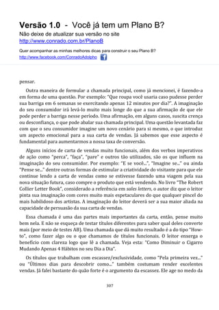 Versão 1.0 - Você já tem um Plano B?
Não deixe de atualizar sua versão no site
http://www.conrado.com.br/PlanoB
Quer acompanhar as minhas melhores dicas para construir o seu Plano B?
http://www.facebook.com/ConradoAdolpho
307
pensar.
Outra maneira de formular a chamada principal, como já mencionei, é fazendo-a
em forma de uma questão. Por exemplo: “Que roupa você usaria caso pudesse perder
sua barriga em 6 semanas se exercitando apenas 12 minutos por dia?”. A imaginação
do seu consumidor irá levá-lo muito mais longe do que a sua afirmação de que ele
pode perder a barriga nesse período. Uma afirmação, em alguns casos, suscita crença
ou desconfiança, o que pode abalar sua chamada principal. Uma questão levantada faz
com que o seu consumidor imagine um novo cenário para si mesmo, o que introduz
um aspecto emocional para a sua carta de vendas. Já sabemos que esse aspecto é
fundamental para aumentarmos a nossa taxa de conversão.
Alguns inícios de carta de vendas muito funcionais, além dos verbos imperativos
de ação como “perca”, “faça”, “pare” e outros tão utilizados, são os que influem na
imaginação do seu consumidor. Por exemplo: “E se você...”, “Imagine se...” ou ainda
“Pense se...” dentre outras formas de estimular a criatividade do visitante para que ele
continue lendo a carta de vendas como se estivesse fazendo uma viagem pela sua
nova situação futura, caso compre o produto que está vendendo. No livro “The Robert
Collier Letter Book”, considerado a referência em sales letters, o autor diz que o leitor
pinta sua imaginação com cores muito mais espetaculares do que qualquer pincel do
mais habilidoso dos artistas. A imaginação do leitor deverá ser a sua maior aliada na
capacidade de persuasão da sua carta de vendas.
Essa chamada é uma das partes mais importantes da carta, então, pense muito
bem nela. E não se esqueça de testar títulos diferentes para saber qual deles converte
mais (por meio de testes AB). Uma chamada que dá muito resultado é a do tipo “How-
to”, como fazer algo ou o que chamamos de títulos funcionais. O leitor enxerga o
benefício com clareza logo que lê a chamada. Veja esta: “Como Diminuir o Cigarro
Mudando Apenas 4 Hábitos no seu Dia a Dia”.
Os títulos que trabalham com escassez/exclusividade, como “Pela primeira vez...”
ou “Últimos dias para descobrir como...” também costumam render excelentes
vendas. Já falei bastante do quão forte é o argumento da escassez. Ele age no medo da
 