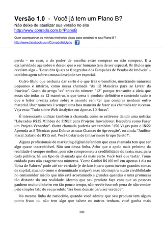 Versão 1.0 - Você já tem um Plano B?
Não deixe de atualizar sua versão no site
http://www.conrado.com.br/PlanoB
Quer acompanhar as minhas melhores dicas para construir o seu Plano B?
http://www.facebook.com/ConradoAdolpho
308
perda – no caso, a do poder de escolha entre comprar ou não comprar. E a
exclusividade age sobre o desejo que o ser humano tem de ser especial. Os títulos que
revelam algo – “Descubra Quais os 8 segredos dos Campeões de Vendas de Imóveis” –
também agem sobre o nosso desejo de ser especial.
Outro título que costuma dar certo é o que traz o benefício, mostrando números
pequenos e inteiros, como nessa chamada “As 12 Maneiras para se Livrar da
Psoríase”. Gosto do artigo “as” antes do número “12” porque transmite a ideia que
essas são todas as 12 maneiras, o que torna o produto definitivo e contendo tudo o
que o leitor precisa saber sobre o assunto sem ter que comprar nenhum outro
material. Usar números é sempre uma boa maneira de fazer sua chamada ter sucesso.
Veja esta: “Tudo sobre Web Analytics em Apenas 10 Horas”.
É interessante utilizar também a chamada, como se estivesse dando uma notícia:
“Liberados R$15 Milhões do FINEP para Projetos Inovadores: Descubra como Fazer
um Projeto Vencedor”. Outra chamada poderia ser também “150 Vagas para o INSS:
Aprenda as 8 Técnicas para Dobrar as suas Chances de Aprovação”, ou ainda, “Auditor
Fiscal: Salário de R$15 mil. Você Gostaria de Entrar nesse Grupo Seleto?”.
Alguns profissionais de marketing digital defendem que essa chamada tem que ser
algo quase inacreditável. Não sou dessa linha. Acho que o apelo mais próximo da
realidade é sempre melhor, pois não compromete a credibilidade do texto, mas, para
cada público, há um tipo de chamada que dá mais certo. Você terá que testar. Tome
cuidado para não exagerar nos números. “Como Ganhei R$100 mil em Apenas 1 dia na
Bolsa de Valores” pode até ser verdade (e de fato é para quem investe grandes somas
de capital, atuando como o denominado scalper), mas não inspira muito credibilidade
no consumidor médio que não está acostumado a grandes quantias e uma promessa
tão distante da sua realidade. Mesmo que seu produto faça com que as pessoas
ganhem muito dinheiro em tão pouco tempo, não revele isso sob pena de não vender
pelo simples fato do seu produto “ser bom demais para ser verdade”.
Na mesma linha de raciocínio, quando você admite que seu produto tem algum
ponto fraco ou não tem algo que talvez os outros tenham, você ganha mais
 