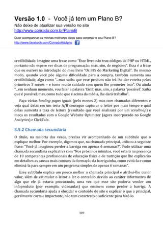 Versão 1.0 - Você já tem um Plano B?
Não deixe de atualizar sua versão no site
http://www.conrado.com.br/PlanoB
Quer acompanhar as minhas melhores dicas para construir o seu Plano B?
http://www.facebook.com/ConradoAdolpho
309
credibilidade. Imagine uma frase como “Esse livro não traz códigos de PHP ou HTML,
portanto não espere ver dicas de programação, mas, sim, de negócios”. Essa é a frase
que eu escrevi na introdução do meu livro “Os 8Ps do Marketing Digital”. Do mesmo
modo, quando você põe alguma dificuldade para a compra, também aumenta sua
credibilidade, algo como “...mas saiba que esse produto não irá lhe dar receita pelos
primeiros 3 meses – e tome muito cuidado com quem lhe prometer isso”. Ou ainda
“...em nenhum momento, vou falar a palavra ‘fácil’, mas, sim, a palavra ‘possível’. Saiba
que é possível, mas, como tudo que é acima da média, lhe dará trabalho”.
Faça várias landing pages iguais (pelo menos 2) mas com chamadas diferentes e
veja qual delas em um teste A/B consegue capturar o leitor por mais tempo e qual
delas aumenta a taxa de leitura (resultado que você analisará por um scrollmap) e
meça os resultados com o Google Website Optimizer (agora incorporado no Google
Analytics) e ClickTale.
8.5.2 Chamada secundária
O título, na maioria das vezes, precisa vir acompanhado de um subtítulo que o
explique melhor. Por exemplo, digamos que, na chamada principal, utilizou a seguinte
frase: “Você já imaginou perder a barriga em apenas 6 semanas?”. Pode utilizar uma
chamada secundária explicativa com “Nos próximos minutos, você estará na presença
de 10 competentes profissionais de educação física e de nutrição que lhe explicarão
em detalhes as causas mais comuns da formação da barriguinha, como evitá-la e como
eliminá-la para sempre em um programa simples de apenas 6 semanas”.
Esse subtítulo explica um pouco melhor a chamada principal e atribui-lhe maior
valor, além de estimular o leitor a ler o conteúdo devido ao caráter informativo de
algo que ele já estaria procurando, uma vez que esse site poderia vender um
infoproduto (por exemplo, videoaulas) que ensinem como perder a barriga. A
chamada secundária ajuda a elucidar o conteúdo do site e explicar o que a principal,
geralmente curta e impactante, não tem caracteres o suficiente para fazê-lo.
 