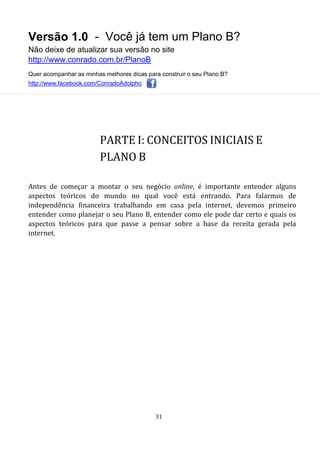 Versão 1.0 - Você já tem um Plano B?
Não deixe de atualizar sua versão no site
http://www.conrado.com.br/PlanoB
Quer acompanhar as minhas melhores dicas para construir o seu Plano B?
http://www.facebook.com/ConradoAdolpho
31
PARTE I: CONCEITOS INICIAIS E
PLANO B
Antes de começar a montar o seu negócio online, é importante entender alguns
aspectos teóricos do mundo no qual você está entrando. Para falarmos de
independência financeira trabalhando em casa pela internet, devemos primeiro
entender como planejar o seu Plano B, entender como ele pode dar certo e quais os
aspectos teóricos para que passe a pensar sobre a base da receita gerada pela
internet.
 