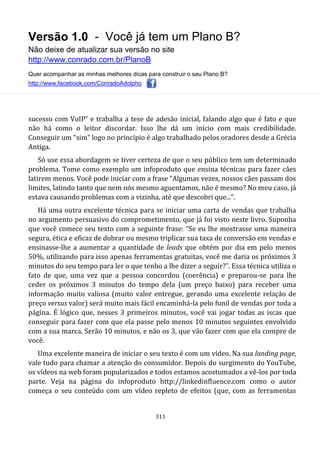 Versão 1.0 - Você já tem um Plano B?
Não deixe de atualizar sua versão no site
http://www.conrado.com.br/PlanoB
Quer acompanhar as minhas melhores dicas para construir o seu Plano B?
http://www.facebook.com/ConradoAdolpho
311
sucesso com VoIP” e trabalha a tese de adesão inicial, falando algo que é fato e que
não há como o leitor discordar. Isso lhe dá um início com mais credibilidade.
Conseguir um “sim” logo no princípio é algo trabalhado pelos oradores desde a Grécia
Antiga.
Só use essa abordagem se tiver certeza de que o seu público tem um determinado
problema. Tome como exemplo um infoproduto que ensina técnicas para fazer cães
latirem menos. Você pode iniciar com a frase “Algumas vezes, nossos cães passam dos
limites, latindo tanto que nem nós mesmo aguentamos, não é mesmo? No meu caso, já
estava causando problemas com a vizinha, até que descobri que...”.
Há uma outra excelente técnica para se iniciar uma carta de vendas que trabalha
no argumento persuasivo do comprometimento, que já foi visto neste livro. Suponha
que você comece seu texto com a seguinte frase: “Se eu lhe mostrasse uma maneira
segura, ética e eficaz de dobrar ou mesmo triplicar sua taxa de conversão em vendas e
ensinasse-lhe a aumentar a quantidade de leads que obtém por dia em pelo menos
50%, utilizando para isso apenas ferramentas gratuitas, você me daria os próximos 3
minutos do seu tempo para ler o que tenho a lhe dizer a seguir?”. Essa técnica utiliza o
fato de que, uma vez que a pessoa concordou (coerência) e preparou-se para lhe
ceder os próximos 3 minutos do tempo dela (um preço baixo) para receber uma
informação muito valiosa (muito valor entregue, gerando uma excelente relação de
preço versus valor) será muito mais fácil encaminhá-la pelo funil de vendas por toda a
página. É lógico que, nesses 3 primeiros minutos, você vai jogar todas as iscas que
conseguir para fazer com que ela passe pelo menos 10 minutos seguintes envolvido
com a sua marca. Serão 10 minutos, e não os 3, que vão fazer com que ela compre de
você.
Uma excelente maneira de iniciar o seu texto é com um vídeo. Na sua landing page,
vale tudo para chamar a atenção do consumidor. Depois do surgimento do YouTube,
os vídeos na web foram popularizados e todos estamos acostumados a vê-los por toda
parte. Veja na página do infoproduto http://linkedinfluence.com como o autor
começa o seu conteúdo com um vídeo repleto de efeitos (que, com as ferramentas
 