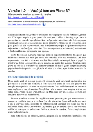 Versão 1.0 - Você já tem um Plano B?
Não deixe de atualizar sua versão no site
http://www.conrado.com.br/PlanoB
Quer acompanhar as minhas melhores dicas para construir o seu Plano B?
http://www.facebook.com/ConradoAdolpho
312
disponíveis atualmente, pode ser produzido na sua própria casa no notebook), já traz
um CTA logo a seguir e, para quem não quer ver o vídeo, a landing page linear e
persuasiva se estende logo abaixo. Nas configurações do vídeo, não deixe o player
disponível para que seu consumidor possa adiantar o vídeo. Ele só terá autonomia
para pausar ou dar play no vídeo. Isso é importante porque é a garantia de que ele
veja todo o conteúdo (que conterá os diversos argumentos persuasivos) antes de ver
o final do vídeo, que geralmente traz o preço.
Gosto de começar a landing page logo com um depoimento intenso de alguém que
realmente mudou sua vida por conta do conteúdo que está vendendo. Um bom
depoimento com foto e texto em um Box diferenciado vai cumprir bem o papel de
mostrar ao leitor logo no início que o produto dá certo. Em algumas landing pages,
gosto de colocar o formulário de compra também no início. Quem chegar na landing
page sabendo do que ela trata, já pode adquirir o produto a partir do formulário de
vendas.
8.5.4 Apresentação do produto
Nesta parte, você irá mostrar o que está vendendo. Você valorizará ainda mais o seu
produto se o dividir em módulos, e tome cada um como se fosse um produto tão
completo que poderia ser vendido separadamente. Cada módulo entrará em um box e
você explicará o que ele contém. Tangibilize cada um com uma imagem, seja de um
vídeo sendo visto em um iPad, iPhone ou iMac, seja por um conjunto de CDs, um
conjunto de livros ou apostilas etc.
Procure a melhor maneira de tangibilizar o seu produto para que o consumidor o
ancore na realidade que ele já conhece (ele não sabe o que é uma videoaula, mas sabe
o que é um vídeo sendo assistido no notebook dele). Comprar bits é algo que não é
visto com muito valor. Comprar um CD, mesmo que ele entenda que o seu conteúdo
vai lhe ser entregue via web, é mais fácil de aceitar e de valorizar. Coisas tangíveis tem
maior valor atribuído.
Para cada módulo do produto, crie sua própria lista de benefícios e conteúdo, crie
 