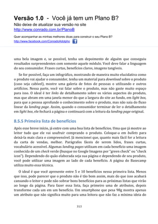 Versão 1.0 - Você já tem um Plano B?
Não deixe de atualizar sua versão no site
http://www.conrado.com.br/PlanoB
Quer acompanhar as minhas melhores dicas para construir o seu Plano B?
http://www.facebook.com/ConradoAdolpho
313
uma bela imagem e, se possível, tenha um depoimento de alguém que conseguiu
resultados surpreendentes com somente aquele módulo. Você deve falar a linguagem
do seu consumidor. Frases curtas, benefícios claros, imagens tangíveis.
Se for possível, faça um infográfico, mostrando de maneira muito elucidativa como
o produto vai ajudar o consumidor, tenha um material para download sobre o produto
(caso seja cabível), mostre uma galeria de fotos de pessoas o utilizando e outros
artifícios. Nessa parte, você vai falar sobre o produto, mas não gaste muito espaço
para isso. O ideal é ter links de detalhamento sobre os vários aspectos do produto,
mas que abram em uma janela menor do que a largura do site ao fundo, em light box,
para que a pessoa aprofunde o conhecimento sobre o produto, mas não saia do fluxo
linear da landing page. Assim, quando o consumidor terminar de ler o detalhamento
em light box, ele fechará a página e continuará com a leitura da landing page original.
8.5.5 Primeira lista de benefícios
Após esse breve início, já entre com uma boa lista de benefícios. Uma que já mostre ao
leitor tudo que ele vai usufruir comprando o produto. Coloque-a em bullets para
deixá-la mais clara e compreensível. Já mencionei que, quanto mais fácil for a leitura
da carta de vendas, melhor. Parágrafos fáceis de serem lidos, frases curtas,
vocabulário acessível. Algumas landing pages utilizam em cada benefício uma imagem
conhecida de um check verde (busque no Google Imagens por “green check” ou “check
icon”). Dependendo do quão elaborada seja sua página e dependendo de seu produto,
você pode utilizar uma imagem ao lado de cada benefício. A página do Basecamp
utiliza muito essa técnica.
O ideal é que você apresente entre 5 e 10 benefícios nessa primeira lista. Menos
que isso, pode parecer que o produto não é tão bom assim, mais do que isso acabará
cansando o leitor e pode não sobrar bons benefícios para as próximas listas que virão
ao longo da página. Para fazer essa lista, faça primeiro uma de atributos, depois
transforme cada um em um benefício. Um smartphone que pesa 98g mostra apenas
um atributo que não significa muito para uma leitora que não faz a mínima ideia do
 