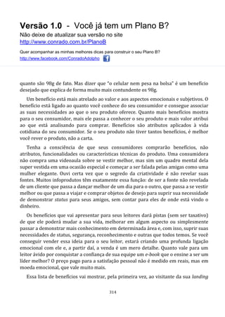 Versão 1.0 - Você já tem um Plano B?
Não deixe de atualizar sua versão no site
http://www.conrado.com.br/PlanoB
Quer acompanhar as minhas melhores dicas para construir o seu Plano B?
http://www.facebook.com/ConradoAdolpho
314
quanto são 98g de fato. Mas dizer que “o celular nem pesa na bolsa” é um benefício
desejado que explica de forma muito mais contundente os 98g.
Um benefício está mais atrelado ao valor e aos aspectos emocionais e subjetivos. O
benefício está ligado ao quanto você conhece do seu consumidor e consegue associar
as suas necessidades ao que o seu produto oferece. Quanto mais benefícios mostra
para o seu consumidor, mais ele passa a conhecer o seu produto e mais valor atribui
ao que está analisando para comprar. Benefícios são atributos aplicados à vida
cotidiana do seu consumidor. Se o seu produto não tiver tantos benefícios, é melhor
você rever o produto, não a carta.
Tenha a consciência de que seus consumidores comprarão benefícios, não
atributos, funcionalidades ou características técnicas do produto. Uma consumidora
não compra uma videoaula sobre se vestir melhor, mas sim um quadro mental dela
super vestida em uma ocasião especial e começar a ser falada pelas amigas como uma
mulher elegante. Ouvi certa vez que o segredo da criatividade é não revelar suas
fontes. Muitos infoprodutos têm exatamente essa função: de ser a fonte não revelada
de um cliente que passa a dançar melhor de um dia para o outro, que passa a se vestir
melhor ou que passa a viajar e comprar objetos de desejo para suprir sua necessidade
de demonstrar status para seus amigos, sem contar para eles de onde está vindo o
dinheiro.
Os benefícios que vai apresentar para seus leitores dará pistas (sem ser taxativo)
de que ele poderá mudar a sua vida, melhorar em algum aspecto ou simplesmente
passar a demonstrar mais conhecimento em determinada área e, com isso, suprir suas
necessidades de status, segurança, reconhecimento e outras que todos temos. Se você
conseguir vender essa ideia para o seu leitor, estará criando uma profunda ligação
emocional com ele e, a partir daí, a venda é um mero detalhe. Quanto vale para um
leitor ávido por conquistar a confiança de sua equipe um e-book que o ensine a ser um
líder melhor? O preço pago para a satisfação pessoal não é medido em reais, mas em
moeda emocional, que vale muito mais.
Essa lista de benefícios vai mostrar, pela primeira vez, ao visitante da sua landing
 