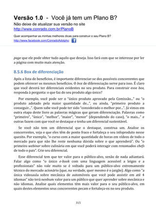 Versão 1.0 - Você já tem um Plano B?
Não deixe de atualizar sua versão no site
http://www.conrado.com.br/PlanoB
Quer acompanhar as minhas melhores dicas para construir o seu Plano B?
http://www.facebook.com/ConradoAdolpho
315
page que ele pode obter tudo aquilo que deseja. Isso fará com que se interesse por ler
a página com muito mais atenção.
8.5.6 Box de diferenciação
Após a lista de benefícios, é importante diferenciar-se dos possíveis concorrentes que
podem oferecer os mesmos benefícios. O box de diferenciação serve para isso. É claro
que você deverá ter diferenciais evidentes no seu produto. Para construir esse box,
responda à pergunta: o que faz do seu produto algo único?
Por exemplo, você pode ser o “único produto aprovado pela Comissão...” ou “o
produto adotado pela maior quantidade de...”, ou ainda, “primeiro produto a
conseguir...”. Quem sabe você pode ter sido “considerado o melhor por...”. Já vimos em
outra etapa deste livro as palavras mágicas que geram diferenciação. Palavras como
“primeiro”, “único”, “melhor”, “maior”, “menor” (dependendo do caso), “o mais...” e
outras fazem com que você se destaque e tenha um diferencial sustentável.
Se você não tem um diferencial que o destaque, construa um. Analise os
concorrentes, veja o que eles têm de ponto fraco e fortaleça o seu infoproduto nesse
quesito. Por exemplo, “o curso com a maior quantidade de horas em vídeos de todo o
mercado para que não lhe reste nenhuma dúvida sobre o que aprenderá”. Ou “o
primeiro webinar sobre culinária em que você poderá interagir com renomados chefs
de todo o pais”. Crie seu diferencial.
Esse diferencial tem que ter valor para o público-alvo, senão de nada adiantará.
Falar algo como “o único e-book com uma linguagem acessível a leigos e a
profissionais” não vale muito se é voltado para um público-alvo extremamente
técnico do mercado acionário (que, na verdade, quer mesmo é o jargão). Algo como “a
única videoaula sobre mecânica de automóveis que você pode assistir em até 4
idiomas” não terá nenhum valor para um público que quer aprender sobre mecânica e
não idiomas. Analise quais elementos têm mais valor para o seu público-alvo, em
quais destes elementos seus concorrentes pecam e fortaleça-os no seu produto.
 