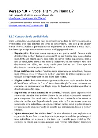 Versão 1.0 - Você já tem um Plano B?
Não deixe de atualizar sua versão no site
http://www.conrado.com.br/PlanoB
Quer acompanhar as minhas melhores dicas para construir o seu Plano B?
http://www.facebook.com/ConradoAdolpho
316
8.5.7 Construção de credibilidade
Como já mencionei, não há nada mais importante para a taxa de conversão do que a
credibilidade que você constrói em torno do seu produto. Para isso, pode utilizar
muitas técnicas, porém as principais são os argumentos de autoridade e prova social.
Vou listar alguns argumentos comuns que as landing pages utilizam:
• Depoimentos. Funciona como argumento de prova social. Quanto mais
depoimentos melhor. Tenha pelo menos 20 na sua landing page e, caso tenha
mais, tenha um página a parte para todos os outros. Prefira depoimentos com a
foto do autor, texto entre aspas, nome e sobrenome, cidade e estado. Aqui vale
depoimento em vídeo, em texto, vindo pelo Twitter etc. Todo tipo de
depoimento, contanto que seja verdadeiro.
• Selos, certificações e afins. Funciona como argumento de autoridade. Quanto
mais prêmios, selos, certificações, melhor. Logotipos de grandes empresas que
utilizam o seu produto também são muito bem-vindos.
• Plugins sociais. Funcionam como argumentos de prova social também. Botão
de “curti” com milhares de “curtir”, tweet isso e Google Plus com tantos outros
elementos da mesma natureza. Plugin social do Facebook, mostrando milhares
de adesão na sua fan page.
• Depoimento de uma autoridade no assunto. Funciona como argumento de
autoridade também. Um médico falando de um e-book explicando maneiras
para emagrecer. Um nutricionista falando de sua videoaula sobre como se
alimentar melhor etc. Dependendo de quem seja você, a sua marca ou o seu
nome pode ser a autoridade, ou seja, você já tem capital social o suficiente para
ser considerado uma autoridade no assunto que comercializa. Essa é a melhor
situação.
• “Quem sou eu para lhe ensinar isso?”. Se tiver elementos para explorar esse
argumento, faça-o. Esse texto é importante para que o seu leitor perceba que é
uma autoridade no assunto e, por isso, tem respaldo para ensiná-lo. Por
exemplo, eu ensino as pessoas a gerarem suas receitas pela internet porque eu
 