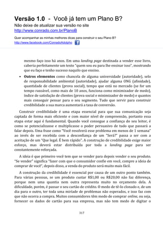 Versão 1.0 - Você já tem um Plano B?
Não deixe de atualizar sua versão no site
http://www.conrado.com.br/PlanoB
Quer acompanhar as minhas melhores dicas para construir o seu Plano B?
http://www.facebook.com/ConradoAdolpho
317
mesmo faço isso há anos. Em uma landing page destinada a vender esse livro,
caberia perfeitamente um texto “quem sou eu para lhe ensinar isso”, mostrando
que eu faço e tenho sucesso naquilo que ensino.
• Outros elementos como chancela de alguma universidade (autoridade), selo
de responsabilidade ambiental (autoridade), ajudar alguma ONG (afinidade),
quantidade de clientes (prova social), tempo que está no mercado (se for um
tempo razoável, como mais de 10 anos, funciona como minimizador de medo),
índice de satisfação de clientes (prova social e minimizador de medo) e quantos
mais conseguir pensar para o seu segmento. Tudo que servir para construir
credibilidade a sua marca aumentará a taxa de conversão.
Construir credibilidade é uma etapa essencial para que sua comunicação seja
captada de forma mais eficiente e com maior nível de compreensão, portanto essa
etapa estar aqui é fundamental. Quando você consegue a confiança do seu leitor, é
como se potencializasse e multiplicasse o poder persuasivo de tudo que passará a
falar depois. Uma frase como “Você resolverá esse problema em menos de 1 semana”
ao invés de ser recebida com a desconfiança de um “Será?” passa a ser com a
aceitação de um “Que legal. É bem rápido”. A construção de credibilidade exige maior
esforço, mas deverá estar distribuída por toda a landing page para ser
constantemente reforçada.
A ideia é que primeiro você tem que se vender para depois vender o seu produto.
“Se vender” significa “fazer com que o consumidor confie em você, compre a ideia de
comprar de você”, depois disso, a venda do produto será muito mais fácil.
A construção da credibilidade é essencial por causa de um outro ponto também.
Para várias pessoas, se um produto custar R$1,00 ou R$20,00 não faz diferença,
porque nem uma quantia nem outra representa muito no orçamento dela. A
dificuldade, porém, é passar o seu cartão de crédito. O medo de tê-lo clonado e, de um
dia para o outro, ter toda uma miríade de problemas não esperados, e isso faz com
que não ocorra a compra. Muitos consumidores têm medo de comprar online, ou seja,
fornecer os dados de cartão para sua empresa, mas não tem medo de digitar o
 
