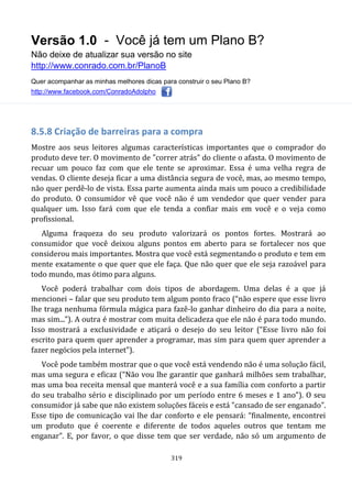 Versão 1.0 - Você já tem um Plano B?
Não deixe de atualizar sua versão no site
http://www.conrado.com.br/PlanoB
Quer acompanhar as minhas melhores dicas para construir o seu Plano B?
http://www.facebook.com/ConradoAdolpho
319
8.5.8 Criação de barreiras para a compra
Mostre aos seus leitores algumas características importantes que o comprador do
produto deve ter. O movimento de "correr atrás" do cliente o afasta. O movimento de
recuar um pouco faz com que ele tente se aproximar. Essa é uma velha regra de
vendas. O cliente deseja ficar a uma distância segura de você, mas, ao mesmo tempo,
não quer perdê-lo de vista. Essa parte aumenta ainda mais um pouco a credibilidade
do produto. O consumidor vê que você não é um vendedor que quer vender para
qualquer um. Isso fará com que ele tenda a confiar mais em você e o veja como
profissional.
Alguma fraqueza do seu produto valorizará os pontos fortes. Mostrará ao
consumidor que você deixou alguns pontos em aberto para se fortalecer nos que
considerou mais importantes. Mostra que você está segmentando o produto e tem em
mente exatamente o que quer que ele faça. Que não quer que ele seja razoável para
todo mundo, mas ótimo para alguns.
Você poderá trabalhar com dois tipos de abordagem. Uma delas é a que já
mencionei – falar que seu produto tem algum ponto fraco (“não espere que esse livro
lhe traga nenhuma fórmula mágica para fazê-lo ganhar dinheiro do dia para a noite,
mas sim...”). A outra é mostrar com muita delicadeza que ele não é para todo mundo.
Isso mostrará a exclusividade e atiçará o desejo do seu leitor (“Esse livro não foi
escrito para quem quer aprender a programar, mas sim para quem quer aprender a
fazer negócios pela internet”).
Você pode também mostrar que o que você está vendendo não é uma solução fácil,
mas uma segura e eficaz (“Não vou lhe garantir que ganhará milhões sem trabalhar,
mas uma boa receita mensal que manterá você e a sua família com conforto a partir
do seu trabalho sério e disciplinado por um período entre 6 meses e 1 ano”). O seu
consumidor já sabe que não existem soluções fáceis e está "cansado de ser enganado".
Esse tipo de comunicação vai lhe dar conforto e ele pensará: “finalmente, encontrei
um produto que é coerente e diferente de todos aqueles outros que tentam me
enganar”. E, por favor, o que disse tem que ser verdade, não só um argumento de
 