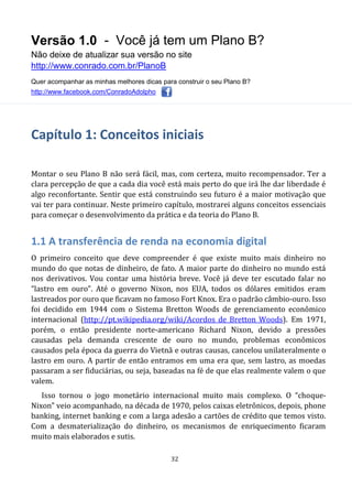 Versão 1.0 - Você já tem um Plano B?
Não deixe de atualizar sua versão no site
http://www.conrado.com.br/PlanoB
Quer acompanhar as minhas melhores dicas para construir o seu Plano B?
http://www.facebook.com/ConradoAdolpho
32
Capítulo 1: Conceitos iniciais
Montar o seu Plano B não será fácil, mas, com certeza, muito recompensador. Ter a
clara percepção de que a cada dia você está mais perto do que irá lhe dar liberdade é
algo reconfortante. Sentir que está construindo seu futuro é a maior motivação que
vai ter para continuar. Neste primeiro capítulo, mostrarei alguns conceitos essenciais
para começar o desenvolvimento da prática e da teoria do Plano B.
1.1 A transferência de renda na economia digital
O primeiro conceito que deve compreender é que existe muito mais dinheiro no
mundo do que notas de dinheiro, de fato. A maior parte do dinheiro no mundo está
nos derivativos. Vou contar uma história breve. Você já deve ter escutado falar no
“lastro em ouro”. Até o governo Nixon, nos EUA, todos os dólares emitidos eram
lastreados por ouro que ficavam no famoso Fort Knox. Era o padrão câmbio-ouro. Isso
foi decidido em 1944 com o Sistema Bretton Woods de gerenciamento econômico
internacional (http://pt.wikipedia.org/wiki/Acordos_de_Bretton_Woods). Em 1971,
porém, o então presidente norte-americano Richard Nixon, devido a pressões
causadas pela demanda crescente de ouro no mundo, problemas econômicos
causados pela época da guerra do Vietnã e outras causas, cancelou unilateralmente o
lastro em ouro. A partir de então entramos em uma era que, sem lastro, as moedas
passaram a ser fiduciárias, ou seja, baseadas na fé de que elas realmente valem o que
valem.
Isso tornou o jogo monetário internacional muito mais complexo. O “choque-
Nixon” veio acompanhado, na década de 1970, pelos caixas eletrônicos, depois, phone
banking, internet banking e com a larga adesão a cartões de crédito que temos visto.
Com a desmaterialização do dinheiro, os mecanismos de enriquecimento ficaram
muito mais elaborados e sutis.
 