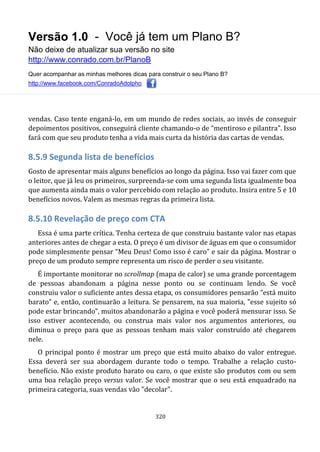 Versão 1.0 - Você já tem um Plano B?
Não deixe de atualizar sua versão no site
http://www.conrado.com.br/PlanoB
Quer acompanhar as minhas melhores dicas para construir o seu Plano B?
http://www.facebook.com/ConradoAdolpho
320
vendas. Caso tente enganá-lo, em um mundo de redes sociais, ao invés de conseguir
depoimentos positivos, conseguirá cliente chamando-o de “mentiroso e pilantra”. Isso
fará com que seu produto tenha a vida mais curta da história das cartas de vendas.
8.5.9 Segunda lista de benefícios
Gosto de apresentar mais alguns benefícios ao longo da página. Isso vai fazer com que
o leitor, que já leu os primeiros, surpreenda-se com uma segunda lista igualmente boa
que aumenta ainda mais o valor percebido com relação ao produto. Insira entre 5 e 10
benefícios novos. Valem as mesmas regras da primeira lista.
8.5.10 Revelação de preço com CTA
Essa é uma parte crítica. Tenha certeza de que construiu bastante valor nas etapas
anteriores antes de chegar a esta. O preço é um divisor de águas em que o consumidor
pode simplesmente pensar “Meu Deus! Como isso é caro” e sair da página. Mostrar o
preço de um produto sempre representa um risco de perder o seu visitante.
É importante monitorar no scrollmap (mapa de calor) se uma grande porcentagem
de pessoas abandonam a página nesse ponto ou se continuam lendo. Se você
construiu valor o suficiente antes dessa etapa, os consumidores pensarão “está muito
barato” e, então, continuarão a leitura. Se pensarem, na sua maioria, "esse sujeito só
pode estar brincando”, muitos abandonarão a página e você poderá mensurar isso. Se
isso estiver acontecendo, ou construa mais valor nos argumentos anteriores, ou
diminua o preço para que as pessoas tenham mais valor construído até chegarem
nele.
O principal ponto é mostrar um preço que está muito abaixo do valor entregue.
Essa deverá ser sua abordagem durante todo o tempo. Trabalhe a relação custo-
benefício. Não existe produto barato ou caro, o que existe são produtos com ou sem
uma boa relação preço versus valor. Se você mostrar que o seu está enquadrado na
primeira categoria, suas vendas vão "decolar".
 