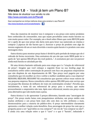 Versão 1.0 - Você já tem um Plano B?
Não deixe de atualizar sua versão no site
http://www.conrado.com.br/PlanoB
Quer acompanhar as minhas melhores dicas para construir o seu Plano B?
http://www.facebook.com/ConradoAdolpho
321
Uma das maneiras de mostrar isso é comparar o seu preço com outros produtos
bem conhecidos do consumidor, mas que sejam percebidos como muito baratos ou
com muito pouco valor. Por exemplo, um e-book sobre filmes que custe R$19,90 pode
ter o apelo de que esse preço não daria nem para levar sua namorada ao cinema e
comprar 2 pipocas de tão barato que é. Associar o preço do produto com algo do
mesmo segmento dá um ar mais divertido e mostra quão barato é o produto com uma
mensagem clara.
Outra técnica para mostrar preço baixo é dividi-lo pelo período de tempo que ele é
cobrado de forma recorrente. Uma assinatura de um site que custe R$30 pode ter o
apelo de “por apenas R$1,00 por dia você poderá...”. A assinatura por ano vai parecer
ainda mais barata se calculada por dia.
Há uma técnica bastante utilizada para essa etapa que é a “criação de referencial
de preço”. Imagine que você coloque a seguinte frase na sua landing page de
consultoria online sobre contratação de pessoal com foco em pequenos empresários
que não dispõem de um departamento de RH. “Que preço você pagaria por uma
consultoria que irá escolher ao vivo e online o melhor candidato para a sua empresa?
R$30.000, R$20.000, R$10.000? Há consultorias que querem cobrar essas valores de
sua pequena empresa. Nossa consultoria cobra apenas R$1.000 para este serviço que
vai poupar-lhe dezenas de milhares de reais em contratações erradas”. Perceba que,
inicialmente, o texto dá um referencial de preço para o serviço, que muito
provavelmente o empresário não tem. Após esse referencial, mostra seu preço como
uma alternativa que vale muito mais a pena.
Outra técnica é a de apresentar 3 preços diferentes, fazendo uma “ancoragem de
preço”. Um preço muito baixo com pouquíssimos atributos, um preço médio com
muitos atributos e um preço bem mais alto com dois ou três atributos a mais,
desnecessários para a maioria do público-alvo. O preço intermediário claramente
apresenta a melhor relação custo-benefício. Essa ancoragem de preço faz com que a
pergunta passe a ser “qual deles eu vou comprar?” em vez de “vou comprar ou não?”.
E ainda cria uma relação entre o que é “caro” e o que é “barato”, induzindo o
 